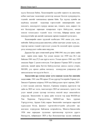 Монгол Улсын түүх V


хууль баталсан байна. Хөдөлмөрийн хуулийн зорилго нь ажилчин,
албан хаагчдыг хөдөлмөрт үнэнчээр ханддаг болгон хумүүжүүлэх,
тэднийг ашгийг хамгаалахад оршиж байв. Тус хуульд хувийн аж
ахуйтанд хөлсний        хөдөлмөр хэрэглэхийг зөвшөөрөхийн хамт
хөлслөгч, хөлслүүлэгч хүмуүс ажлын цаг, хэмжээ, хөлс, амралт гэх
мэт болзлуудыг харилцан тохиролцох гэрээ байгуулах, өвчин
зовлон тохиолдвол тэднийг хөлс тэтгэмж, байраар хангах зэрэг
хөлслүүлэгчийн эрх ашгийг хамгаалах зарчим тодорхой тусгагджээ.
      Хөдөлмөрийн шинэ хуультай холбогдон 1941 оноос улс, олон
нийтийн байгууллагуудын ажилчин, албан хаагчдыг улсаас түлш, ус,
гэрлээр хангап тэдний хэрэглэдэг улсын ба хөлсний орон сууцны
үнэд зохицуулалт хийж ажил явуулав.
      Дурдсан бүх арга хэмжээний үрээр 1940-1941 онд улс орны эдийн
засаг   зарим ахиц гарав. Тус улсын малын тоо 1939 онд 26.1 сая
байснаа 1941 онд 27,5 сая хүртэл өсчээ. Улсын орлого 1941 онд 1939
оныхоос бараг 2 дахин нэмэгдэв. Гэвч фашист Герман ЗХУ-д халдан
довтолж, манай орны бутээн байгуулалтын ажилд саатал учирч,
МАХН, улс орноо дайны нөхцөлд              зохицуулан удирдахад үйл
ажиллагаагаа чиглүүлсэн билээ.        ,
      Зөвлөлтийн ард тумэнд хамаг хучээ шавхан туслах бух ниитийн
хөдөл-гөөн. 1941 оны VI сарын 22-ны үүрээр Гитлерийн Герман улс
Зөвлөлт-Германы хооронд 1939 онд байгуулсан гэрээг зөрчиж, ЗХУ-
д гэнэт халдан довтлов. Зөвлөлт, Германы хооронд дүрэлзсэн тэр
дайн нь ЗХУ-ыг эзлэх, чингэснээрээ ЗХУ-ыг өмгөөлөгч, түшгээ гэж
уздэг манай улсын тусгаар тогтнолд ноцтой аюул заналхийлэл
учруулав. Зөвлөлтийн эх орны дайн эхэлсэн тэр өдөр МАХН-ын
Төв     Хорооны       Тэргүүлэгчид,       БНМАУ-ын   Бага   хурлын
Тэргүүлэгчид, Ардын Сайд нарын Зөвлөлийн хамтарсан яаралтай
хуралдаан болж, фашист түрэмгийлэгчдийн үйлдлийг эрс
жигшин эсэргүуцэж байгаагаа илэрхийлээд, Монгол-Зөвлөлтийн
1936 оны харидцан туслалцах протоколоор хүлээсэн үүргээ
биелүүлэх, найрамдалт ЗХУ-д бүх бололцоогоор туслах шийдвэр

                                 -126-
 