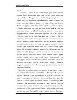 Монгол Улсын түүх V


гаргав.
     1942оны VI сарын 23-нд Улаанбаатарт өргөн олон нийтийн
цуглаан болж, Зөвлөлтийн арми, ард түмэнд туслах хөдөлгөөн
үүсэж, 1941 оны IX сард Зөвлөлтийн Улаан армид туслах ажлыг
эрхлэх «Бэлэглэлийн төв ксжисс» байгуулж, түүний салбарыг бүх
аймаг, хот, сум, үйлдвэр, албан газруудад ажиллуулах болжээ.
Дайны жилүүдэд Зөвлөлтөд туслах өргөн хөдөлгөөн өрнөж,
«Бүхнийг фронтод», «Бүгдийг ялалтын төлөө» хэмээх            ран дор
орон даяар дэлгэрчээ. БНМАУ хэдийгээр зөвлөлт эх орны дайнд
(шуудоролцоогүй боловч, Зөвлөлтийн фронтын гүн ар тал болжээ.
1941 оны сарын эхээр Улаанбаатарын аж үйлдвэрийн ба төв
цахилгаан комбинатын хэдэн зуун ажилчин норм төлөвлөгөөгөө
400-аас доошгүй пувиар биелүүлэх, оныхоо ээлжийн амралтыг
эдлэхгүй ажиллах, зарим нь өдөр бүр илүү цагаар цалин хөлсгүй
ажиллах зэрэг санаачлага гаргаж байв1. оны арваннэгдүгээр сарын
Намын Төв Хорооны бүгд хурал Зөвлөлтөд туслах явдлыг хамгийн
чухал, хамгийн тэргүүн зэргийн зорилт хэмээн заагаад орон
нутгийн нөхцөл бололцоо, малын ашиг шимийг бүрэн дүүрэн
ашиглах замаар өргөн хэрэглээний бараа үйлдвэрлэлийг эрс
нэмэгдүүлж, дотооддоо хийж чадах зүйлийг Зөвлөлтөөс авахыг аль
болохоор    багасгахыг   заажээ.     Бэлэллэлийн   комисст   хөрөнгөн
ийлүүлэх хөдөлгөөн бүх       Монгол улс, бух аймаг, сум, баг бүх
хүмүүсийг хамарчээ.
   Дундговь аймгийн Дэрэн.сумын малчин Манал 14000 төгрөг,
Төв аймгийн Эрдэнэ сумын малчин Баяр 13 000 төгрөг, 20 адуу, Увс
аймгийн Өмнөговь сумын малчин Бадам 5450 төгрөг, 1600 хонь, 94
адуу, 6 тэмээг фронтод бэлэглэжээ. Хотын гар үйлдвэрийн артелийн
гавшгай ажилчин Доржпалам өөрийн байшинг худалдсаны үнэ 4000
төгрөгийг, Аж үйлдвэрийн комбинатын арьс ширний заводын
ажилчин Чимидлхам амралтын 23 өдөр ажилласны хөлсийг,
Улаанбаатар хотын дөрөвдүгээр хорооны харьяат Цэрэндулам хоёр
лангийн хос алтан бэлзэг, 2000 төгрөг, Завхан аймгийн Жаргалант

                                   -127-
 
