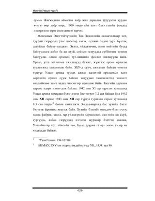Монгол Улсын түүх V


сумын Жигжиджав аймагтаа хоёр жил дараалан түрүүлсэн хурдан
хүлгээ өөр хоёр морь, 1000 төгрөгийн хамт бэлэглэлийн фондод
нэмэрлэсэн зэрэг олон жишээ гарчээ.
    Монголын Эмэгтэйчүүдийн Төв Зөвлөлийн санаачилгаар хот,
суурин газруудад утас ноосоор нэхэх, сүлжих хэдэн зуун бүлгэм,
дугуйлан байгуу-лагджээ. Эвлэл, үйлдвэрчин, олон нийтийн бусад
байгууллага албан ба аж ахуй, соёлын газруудад субботник зохион
байгуулж, олсон орлогоо тус-ламжийн фондод шилжүүлж байв.
Урлаг, утга зохиолын ажилтнууд бүжиг, жүжгээс орсон орлогоо
тусламжид хандивлаж байв. ЗХУ-д сурч, ажиллаж байсан монгол
хүмүүс Улаан армид туслах ажилд идэвхтэй оролцохын хамт
өөрсдийн оршин сууж байсан хотуудын хамгаалалтад зөвлөлт
нөхдийнхөө хамт чадах чинээгээр оролцож байв. Бэлгийн хөренгө
өдрөөс өдөрт нэмэг-дэж байлаа. 1942 оны XI cap хүртэлх хугацаанд
Улаан армид зориулан бэлэг-лэсэн бие төгрөг 7.2 сая байсан бол 1942
оны XII сараас 1943 оны XII cap хүртэл гуравхан сарын хугацаанд
8.3 сая төгрөг2 болон нэмэгджээ. Хөдөл-мөрчид бас хувийн бэлэг
бэлтгэж фронтод явуулж байв. Хувийн бэлгийг өөрсдөө бэлтгэхээс
гадна фабрик, завод, rap үйлдвэрийн хоршоолол, сан-гийн аж ахуй,
сургууль, албан газруудад нэгдсэн журмаар бэлтгэн савлаж,
Улаанбаатар хот, аймгийн төв, бусад суурин газарт зохих үнээр нь
худалддаг байжээ.

1
    "Үнэн"сонин. 1941.07.04.
3
    БНМАУ, ЗХУ-ын эхорны ихдайны үед. УБ., 1954. тал 86.




                               -128-
 