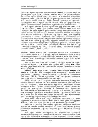 Монгол Улсын түүх V


байгуулах буюу шинэчлэн тоиоглосноор БНМАУ хөдөө аж ахуй-аж
үйлдвэрийн орон болж, улмаар 1960-аад оноос аж үйлдвэр-хедөө
аж ахуйн орон болох замд шилжжээ. Үйлдвэрийн байршилд
еөрчлөлт гарч, Дарханы аж үйлдвэрийн районыг бий болгожээ*
Хүн амын бичиг үсэг үл мэдэх явдлыг үндсэнд нь арилгаж,
боловсролын бүхэл бүтэн систем тогтжээ. Хүн ам эрүүлжин өсч,
орчин үеийн эмнэлгийн үйлчилгээг хүртэн мэдрэх болсон байна.
     Улс оронд сэргэж эхэлсэн ардчилсан уур амьсгал ЗХУКН-ын
 XX их хурал (1956), тус хурлын дараа болсон МАХН-ын Төв
 Хорооны IV бүгд хурлын үзэл санааны дагуу илт идэвхжжээ. Улс
 орны тухайн нөхцөл байдал, хэтийн толөвийн талаар сэхээтнүүд
 үзэл бодлоо чөлөөтэй илэрхийлж, тэр үеийн нам, төр, засгийн
 удирдагчдын ажлын дутагдал, арга барилыг шүүмжилж, нэг
 хүнийг тахин шүтсэний хор уршгийг үндсээр арилгахыг шаардах
 болжээ. Гэвч зарим удирдагчид түүнийг таалаагүйгээр барахгүй,
 тэднийг «сэхээтний теөрөгдөл», «үндсэрхэг үзэлтэн», «намын эсрэг
 бүлэг» хэмээн хялайн үзэж, хавчиндарахболсон юм. Ингэснээр
 1960-аад оныдунд үе гэхэд Монгол оронд авторитар дэглэм
 тогтсон байна. Харин гадаад
байдлын хувьд БНМАУ-ыг социалист болон Ази, Африкийн
тусгаар тогтносон нэлээд улсууд хүлээн зөвшөөрч, олон улсын
харилцааны түгжигдмэл байдлаас гарч эхэлжээ. 1961 онд БНМАУ
Нэгдсэн Үндэстний байгууллагын гишүүн болж, хууль ёсны эрхээ
эдэлсэн байна.
    Энэ үе бол монголын ард түмний тухайд улс ардын аж ахуй,
соёлыг хөгжүүлэх 1 , 1 1 таван жил, гурван жил, улмаар I I I таван
жилийн төлөвлөгөөг биелүүлэхийн төлөө шаргуу хөдөлмөрлөсөн он
жилүүд байлаа.
    1960-аад оны дунд үе бол дэлхийн социализмын тухайд тун
дэвэргэн үе байв. ЗХУ коммунизмын материал-техникийн бааз
байгуулах, Европын социалисторнууд хөгжингүй социализм
байгуулах, МАХН XV их хурлаараа (1966) тус улсад социализм
байгуулж дуусгах зорилт дэвшүүлэн тавьжэз.
    1965-1989 он хүртэл тус улсын нийгмийн амьдалын бүх хүрээнд
нэлээд өөрчлөлт гарсан юм. Улс терийн амьдралын хүрээнд хүнд
сурталт захираы тушаах тогтолцоо бүрэлдэж, авторитар дэглэм
ноёрхсон байна. Энэхүү тогтолцооны нийгэм, танин мэдэхүйн
үндэс нь төвлөрлийг үнэмлэхүй байдлаартавьж, ардчилсан
аргадболгоомжлон хандажбайсанд оршино. Улс төрийн системийн
цөм ньтөр бус, эрх баригч МАХН болж байв. Төр, намын ажлын зааг
ялгаа алдагдаж, нэг намын хязгааргүй ноёрхол тоггжээ. Үүнийгээ тус
улс Үндсэн хуулиараа (1960) баталгаажуулсан байна.
    Монголын нийгмийп оюун санааны амьдрал хэт үзэл
сурталжиж, марксизм-ленинизмийг цорын ганц үнэн зөв сургаал
хэмээн тунхаглаж, олон ургальч үзлийг хаан боогдуулж байв.
     БНМАУ хэдийгээр 100 шахам оронтой дипломат харилцаа
тогтоосон боловч, гадаад харилцаа хэт үзэл сурталжсаны улмаас
социалист системийн хүрээнд явцуурч, улам явуургүй болсоор
байлаа.
    Улс орны эдийн засаггулсын ба хоршооллын хэлбэртэй
нийгмийн өмч ноёрхож, төвлөрсөн төлөвлөлт улам гүнзгийрч байв.
Тус улсад социализм байгуулж дуусгах зорилтын эдийн засгийн
                               -13-
 