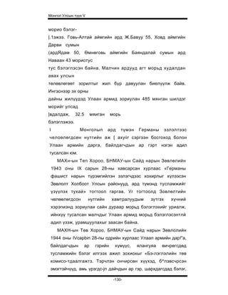 Монгол Улсын түүх V


морио бэлэг-
|.1эжээ. Говь-Алтай аймгийн ард Ж.Бавуу 55, Ховд аймгийн
Дарви сумын
(ардЯдам 50, Өмнөговь аймгийн Баяндалай сумын ард
Наваан 43 мориотус
тус бэлэглэсэн байна. Малчин ардууд агт морьд худалдан
авах улсын
төлөвлөгөөт зорилтыг жил бүр давуулан биелүүлж байв.
Ингэснээр эх орны
дайны жилүүдэд Улаан армид зориулан 485 мянган шилдэг
морийг улсад
|вдалдаж,     32.5        мяиган     морь
бэлэглэжээ.
I               Монголып           ард      түмэн   Германы       эзлэлтээс
челоөлөгдсөн нутгийн аж [ axyiir сэргээн босгоход болон
Улаан армийн дарга, байлдагчдын ар гэрт нэгэн адил
тусалсан юм.
      МАХн-ын Ten Xopoo, БНМАУ-ын Сайд нарын Зөвлөлийн
    1943 оны IX сарын 28-ны хавсарсан хурлаас «Германы
    фашист нарын түрэмгийлэн эзлэгчдээс хохирлыг хүлээсэн
    Зөвлолт Холбоот Улсын районууд, ард түмэнд тусламжийг
    үзүүлэх тухай» тогтоол гаргав. Уг тогтоолд Зовлөлтийн
    чөлөөлөгдсон      нутгийн        хамтралуудым        зүтгэх     хүчний
    хэрэпиэнд зориулаи сайн дураар морьд бэлэглэхийг уриалж,
    ийнхүү тусалсан малчдыг Улаан армид морьд бэлэглэсэнтлй
    адил үзэж, урамшуулахыг заасан байна.
      МАХН-ын Төв Хороо, БНМАУ-ын Сайд нарын Зөвлолийн
 1944 оны IVcapbin 28-пы одрийн хурлаас Улаап армийн дар!"а,
 байлдагчдын         ар     гзрийн    хүмүүс,       ялангуяа   өичрөгсдөд
 тусламжийн бэлэг илгээх ажил зохиохыг «Бэ-лэглэлийн төв
 комисо-тдаалгажтз. Тэрчлэн ончирсөн хүүхэд, б^лэвсчрсэн
 эмэгтэйчүүд, амь үрзгдс-jn дайчдын ар гэр, шархдагсдад бэлэг,

                                      -130-
 