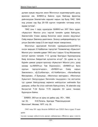 Монгол Улсын түүх V


 дулаан хувцас явуулах ажил Монголын ходөлмөрчдийн дунд
 өриосои        юм.     БНМАУ-д     байнга      сууж   байгаад   фронтод
 дайчлагдсаи Зовлөлтийн харьяат нарын гэр бүлд 1942, 1944
 онд улсаас cap бүр 20-100 хүртэл тогрөгийн тэтгэвэр олгох
 журам тогтоов1.
    1942 оны I сард хуралдсан БНМАУ-ын ХХҮ бага хурал
 «Хувьсгалт Монгол улс» нэртэй танкийн цуваа байгуулж,
 Зөвлөлтийи Улаан армид бэлэглэх ажил зохион явуулахыг
 Сайд марын Зөвлөлд даалгажээ. Энэхүү шийдвэрийндагуу тус
 улсын Засгийн газар 2.5 сая гаруй төгрөг нэмэрлэжээ.
    Монголын           ардтүмний    бэлгийн      гуравдахьээлжийгЗХУ-д
 очсон маршал Х.Чойбалсан тэргүүтэй 1"өлөөлөгчид «Хувьсгалт
 Монгол улс» танкийи цувааг 1943 оны I сарын 12-ид Москвагаас
 холгүй орилих тапкийн 1 1 2 дугаар бригадын бүрэлдэхүүнд
 баяр ёслолын байдалтай хүлээлгэн өгчээ2. Эл цуваа нь тус
 бүрийн цамхаг дээрээ оросоор «Хувьсгалт Монгол улс», дээд
 захаар        нь«МАХН-ын     Төв    Хорооноос»,       «БНМАУ-ын    Бага
 хурлын         тэргүүлэгчдээс»,          «БНМАУ-ын       Сайд     нарын
 Зөвлөлөос», «Д.Сүхбаатар», «Х.Чойбалсан», «Хатанбаатар
 Магсаржав», «Г.Бумцэнд», «Монголын малчдаас», «Монголын
 Хувьсгалт Залуучуудын Эвлэлийн гишүүдээс» гэх мэтчилэн
 тус цувааг байгуулахад хөрөнгө нийлүүлсэн нийгмийн бүх
 давхраа, албан ба олон нийтийн байгууллага, 18 аймгийн иэр
 бичээстэй       Т-34    болон     Т-70      маркийн 53   шинэ   танкаас
 бүрэлдсэн байна.

    БНМАУ, ЗХУ-ын эх орны их дайны үед. УЕ>., 1954.
           :
 тал 33.              Н.К.Попель. Бригада ''Революционная
 Монголия". Москва, 1977. стр. 35.

    1943 оны I I I сард болсон БНМАУ-ын XXVI бага хурал Улаан
арми
туслах талаар гүйцэтгэсэн ажлыг сайшаагаад «Монгол ард» хэмээх

                                     -131-
 
