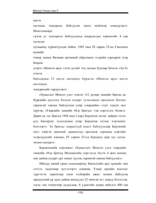 Монгол Улсын түүх V


нисэх
онгоцны     эскадриль   байгуулах      шинэ   шийдвэр    дэвшүүлжээ.
Монголынарл
түмэн уг эскадриль байгуулахад шаардагдах хөрөнгийг 4 cap
хагасын
хугацаанд хуримтуулсан байна. 1943 оны IX сарын 25-нд Смоленск
мужийн
төмөр замын Вязовая өртөөний ойролцоох хээрийн аэродром дээр
бөөрөн
дээрээ «Монгол ард» гэсэн үсгийг тод цагаан будгаар бичсэн «Ла-5»
хэмээх
байлдааны 12 нисэх онгоцоос бүрдсэн «Монгол ард» нисэх
онгоцны)
эскадрилийг гардуулжээ.
    «Хувьсгалт Монгол улс» хэмээх 112 дугаар танкийн бригад нь
Курскийн цүлхэнд болсон алдарт тулалдаанд оролцсон бөгөөд
гарамгай гавъяа байгуулсан учир «гвардийн» гэдэг хүндэт цол
хүртэж, «Гвардийн танкийн 44-р бригад» гэж нэрлэгдэх болжээ.
Дараа нь тус бригад 1944 оны I сард Бердичев хотыг дайран эзлэх
үед баатарлаг тулалдсаны учир Бердичев хотын нэрэмжит
болгожээ. Эл бригад тасралтгүй ялалт байгуулсаар Берлиний
чигт хийсэн ерөнхий давшилтад оролцож германы цэргийн
эсэргүүцлийг няцаан, IV сарын 25-нд Берлинд орж тус хотыг
чөлөө-лөлцжээ.
    Бердичевийн нэрэмжит «Хувьсгалт Монгол улс» гвардийн
танкийн 44-р бригад Москвагийн дэргэдээс бүтэн 4 жил шахам
аян дайны алдарт урт замыг туулж, гарамгай гавъяа байгуулжээ.
    Ийнхүү манай орны хөдөлмөрчид Зөвлөлтийн ард түмнийг чин
сэтгэл, хөдөлмөр зүтгэлээрээ дэмжиж, Улаан армийн ялалтыг
түргэтгэх   зорилгоор   олон   хэлбэрийн      ажил   зохион   байгуулж
өрнүүлсний үр дүнд дайны жилуүдэд 32 мянган агт морьд бэлэглэж,
хагас сая төгрөгөөр худалдаж, 8 удаагийн цуваа нийтдээ 400 сая

                               -132-
 