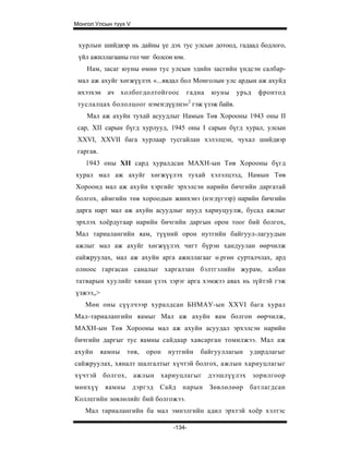 Монгол Улсын түүх V


 хурлын шийдвэр нь дайны үе дэх тус улсын дотоод, гадаад бодлого,
 үйл ажиллагааны гол чиг болсон юм.
    Нам, засаг юуны өмнө тус улсын эдийн засгийн үндсэн салбар-
 мал аж ахуйг хөгжүүлэх «...явдал бол Монголын улс ардын аж ахуйд
 ихээхэн ач холбогдолтойгоос          гадна   юуны   урьд   фронтод
 туслалцах бололцоог нэмэгдүүлнэ»2 гэж үзэж байв.
    Мал аж ахуйн тухай асуудлыг Намын Төв Хорооны 1943 оны II
 cap, XII сарын бүгд хурлууд, 1945 оны I сарын бүгд хурал, улсын
 XXVI, XXVII бага хурлаар тусгайлан хэлэлцэн, чухал шийдвэр
 гаргав.
   1943 оны XII сард хуралдсан МАХН-ын Төв Хорооны бүгд
хурал мал аж ахуйг хөгжүүлэх тухай хэлэлцээд, Намын Төв
Хороонд мал аж ахуйн хэргийг эрхэлсэн нарийн бичгийн даргатай
болгох, аймгийн төв хороодын жинхэнэ (нэгдүгээр) нарийн бичгийн
дарга нарт мал аж ахуйн асуудлыг шууд хариуцуулж, бусад ажлыг
эрхлэх хоёрдугаар нарийн бичгийн даргын орон тоог бий болгох,
Мал тариалангийн яам, түүний орон нутгийн байгуул-лагуудын
ажлыг мал аж ахуйг хөгжүүлэх чигт бүрэн хандуулан өөрчилж
еайжруулах, мал аж ахуйн арга ажиллагааг ө.ргөн сурталчлах, ард
олноос гаргасан саналыг харгалзан бэлтгэлийн журам, албан
татварын хуулийг хянан үзэх зэрэг арга хэмжээ авах нь зүйтэй гэж
үзжээ„>
   Мөн оны сүүлчээр хуралдсан БНМАУ-ын XXVI бага хурал
Мал-тариалангийн яамыг Мал аж ахуйн яам болгон өөрчилж,
МАХН-ын Төв Хорооны мал аж ахуйн асуудал эрхэлсэн нарийн
бичгийн даргыг тус яамны сайдаар хавсарган томилжээ. Мал аж
ахуйн      яамны   төв,   орон   нутгийн   байгууллагын   удирдлагыг
сайжруулах, хяналт шалгалтыг хүчтэй болгох, ажлын хариуцлагыг
хүчтэй болгох, ажлын хариуцлагыг дээшлүүлэх зорилгоор
мөнхүү      яамны дэргэд     Сайд нарын Зөвлөлөөр батлагдсан
Коллегийн зөвлөлийг бий болгожээ.
   Мал тариалангийн ба мал эмнэлгийн адил эрхтэй хоёр хэлтэс

                                  -134-
 