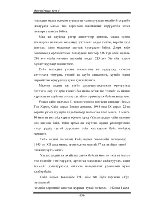 Монгол Улсын түүх V


малчдын малаа өсгөсөн туршлагыг солилцуулсан төдийгүй сүүлийн
жилүүдэд малын тоо хорогдсон шалтгааныг илрүүлэхэд зохих
анхаарал тавьсан байна.
   Мал аж ахуйгаа үлгэр жишээчээр хөтөлж, малаа өсгөж
шалгарсан налчдын хөдөлмөр зүттэлийг өндөр үнэлж, төрийн дээд
шагнал, одон медалиар шагнаж хөхүүлсэн байна. Дээрх хоёр
зөвлөгөөнд оролцогсдоос давхардсан тоогоор 636 хүн одон медаль,
286 хүн «сайн малчин» энгэрийн тэмдэг, 215 хүн Засгийн газрын
хундэт жуухаар шагнагджээ.
   Сайн м алчдын улсын зөвлөлгөөн нь ардуудад ихээхэн
сэтгэгдэл төрүүлж, тэдний аж ахуйн санаачилга, хувийн идэвх
чармайлтыг өрнүүлэхэд чухал тулхэц болжээ.
   Малчин      ардын   аж   ахуйн   санаачилгыгдэмжин   өрнүүлэхэд
чиглэсэн өөр нэг арга хэмжээ бол малаа өсгөж тоо толгойг нь мянгад
хүргэсэн аж ахуйтныг улсаас тусгайлан урамшуулж байсан явдал юм.
   Улсын сайн малчдын II зөвлөлгөөнөөс гаргасан саналыг Намын
Төв Хороо, Сайд нарын Зөвлөл дэмжиж, 1944 оны IX сарын 22-нд
өөрийн үнэнч шударга хөдөлмөрөөр малынхаа тоог мянга, 5 мянга,
10 мянган толгойд хуртэл өсгөсөн хүнд «Улсын алдарт сайн малчин»
цол шагнаж байх, тийм ардын аж ахуйтан, ардын үйлдвэрлэлийн
нэгдл үүдэд тусгай дурсгалын зүйл хадгалуулж байх шийдвэр
гаргажээ.
    Тийм анхны шагналыг Сайд нарын Зөвлөлийн тогтоолоор
1945 ом XII сард мянга, түунээс дээш малтай 97 аж ахуйтан эхний
ээлжинд хүлэм авчээ.
    Улсаас ардын аж ахуйтанд олгож байсан мөнгөн зээл нь малын
тоо толгойг нэмэгдүүлэх, арчилгаа маллагааг сайжруулах, ашиг
шимийг дээшлүүлэхэд чиглэсэн материаллаг урамшлын чухал
хэлбэр байв.
    Сайд нарын Зөвлөлөөс 1941 оны XII сард гаргасан «Урт
хугацаатай
зээлийн хөрөнгийг ашиглах журмын тухай тогтоол», 1942оны I сард

                                -139-
 