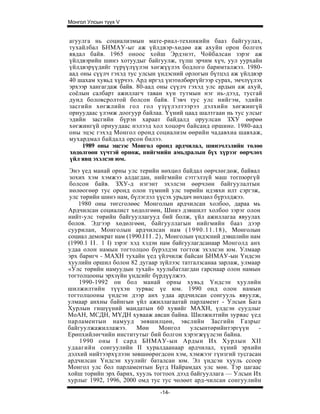 Монгол Улсын түүх V


агуулга нь социализмын мате-риал-техникийн бааз байгуулах,
тухайлбал БНМАУ-ыг аж үйлдвэр-хөдөө аж ахуйн орон болгох
явдал байв. 1965 оноос хойш Эрдэнэт, Чойбалсан зэрэг аж
үйлдвэрийн шинэ хотуудыг байгуулж, түлш эрчим хүч, уул уурхайн
үйлдвэрүүдийг түрүүлүүлэн хөгжүүлэх бодлого баримталжээ. 1980-
аад оны сүүлч гэхэд тус улсын үндэсний орлогын бүтцэд аж үйлдвэр
40 шахам хувьд хүрчээ. Ард иргэд үнэтөлбөргүйгээр сурах, эмчлүүлэх
эрхээр хангагдаж байв. 80-аад оны сүүлч гэхэд улс ардын аж ахуй,
соёлын салбарт ажиллагч таван хүн тутмын нэг нь-дээд, тусгай
дунд боловсролтой болсон байв. Гэвч тус улс нийгэм, эдийн
засгийн хөгжлийн гол гол үзүүлэлтээрээ дэлхийн хөгжингүй
орнуудаас үлэмж доогуур байлаа. Үүний цаад шалтгаан нь тус улсыг
эдийн засгийн бүрэн хараат байдалд оруулсан ЗХУ өөрөө
хөгжингүй орнуудаас нэлээд хол хоцорч байсанд оршино. 1980-аад
оны эцэс гэхэд Монгол оронд социализм өөрийн чадавхиа шавхаж,
мухардмал байдалд орсон билээ.
     1989 оны эцсээс Монгол оронд ардчилал, шинэчлэлийн төлөө
хөдөлгөөн хүчтэй өрнөж, нийгмийн амьдралын бүх хүрээг өөрчлөх
үйл явц эхэлсэн юм.
Энэ үед манай орны улс терийн нөхцөл байдал оөрчлөгдөж, байвал
зохих хэм хэмжээ алдагдан, нийгмийн сэтгэлзүй маш тогпюргүй
болсон байв. ЗХУ-д нэгэнт эхэлсэн өөрчлөн байгуулалтын
нөлөогөөр тус оронд олон түмний улс төрийн идэвхи илт сэргэж,
улс төрийн шинэ нам, бүлэглэл үүсэх урьдач иөхцөл бүрэлджээ.
    1980 оны төгсголөөс Монголын ардчилсан холбоо, дараа мь
Ардчилсан социалист хөдолгөөн, Шинэ дэвшилт холбоо зэрэг олон
нийт-улс төрийн байгууллагууд бий болж, үйл ажиллагаа явуулах
болов. Эдгээр хөдөлгөөн, байгууллагын нийгмийн бааз дээр
суурилан, Монголын ардчилсан нам (1990.11.18), Монголын
социал демократ нам (1990.I I I . 2), Монголын үндэсний дэвшлийн нам
(1990.1 I I . 1 I) зэрэг хэд хэдэн нам байгуулагдсанаар Монголд анх
удаа олон намын тогтолцоо бүрэлдэн тогтож эхэлсэн юм. Улмаар
эрх баригч - МАХН тухайн үед үйлчилж байсан БНМАУ-ын Үндсэн
хуулийн оршил болон 82 дугаар зүйлээс татгалзсанаа зарлаж, улмаар
«Улс төрийн намуудын тухай» хуульбатлагдан гарснаар олон намын
тогтолцооны эрхзүйн үндсийг бүрдүүлжээ.
    1990-1992 он бол манай орны хувьд Үндсэн хуулийн
шилжилтийн түүхэн зурвас үе юм. 1990 онд олон намын
тогтолцооны үндсэн дээр анх удаа ардчилсан сонгууль явуулж,
улмаар анхны байнгын үйл ажиллагаатай парламент - Улсын Бага
Хурлын гишүүний мандатын 60 хувийг МАХН, үлдсэн суудлыг
МоАН, МСДН, МҮДН хувааж авсан байна. Шилжилтийн зурвас үед
парламентын намууд зөвшилцөн, эвслийн Засгийн Газрыг
байгуулжажиллажээ.         Мөн     Монгол    улсынтөрийнтэргүүн     -
Ерөпхийлөгчийн институтыг бий болгон хэрэгжүүлсэн байна.
    1990 оны I сард БНМАУ-ын Ардын Их Хурлын XII
удаагийн сонгуулийн II хуралдаанаар ардчилал, хүний эрхийн
дэлхий нийтээрхүлээн зөвшөөрөгдсөн хэм, хэмжээг гүнзгий тусгасан
ардчилсан Үндсэн хуулийг баталсан юм. Эл үндсэн хууль ссоор
Монгол улс бол парламентын Бүгд Найрамдах улс мөн. Тэр цагаас
хойш торийн эрх барих, хууль тогтоох дээд байгууллага — Улсын Их
хурлыг 1992, 1996, 2000 омд тус тус чөлөөт ард-чилсан сонгуулийн
                                 -14-
 