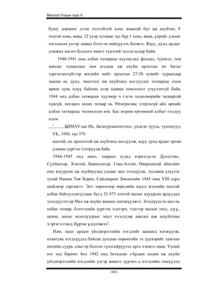 Монгол Улсын түүх V


буюу дөрвөөс дээш толгойтой хонь ямаатай бүх аж ахуйтан, 9
толгой хонь, ямаа, 12 үхэр тутмаас тус бүр 1 хонь, ямаа, үхрийг улсын
тогтоосон үнээр заавал бэлтгэн нийлүүлэх болжээ. Ядуу, дунд ардыг
дэмжих ангич бодлого ямагт гүнзгий тусгагдсаар байв.
      1940-1941 оны албан татварын хуулиудад феодал, түшмэл, том
мяндаг тушаалын лам агсдын аж ахуйн орлогын их багыг
харгалзахгүйгээр жилийн нийт орлогын 27-30 хувийг хураахаар
заасан нь дунд, чинээлэг аж ахуйтанд ногдуулах татвараас олон
арван хувь илүү байсны дээр адиваа хөнгөлөлт үзүүлэхгүй байв.
1944 онд албан татварын хуулиар ч гэсэн хөдөлмөрийн чадвартай
хүнгүй, ногдвол зохих татвар нь 50төгрөгөөс хэтрэхгүй айл өрхийг
албан татвараас чөлөөлсөн юм. Бас морин өртөөний албыг голдуу
олон
  '      БНМАУ-ын Их, багахурлынтоггоол, үндсэн хууль, тунхагууд.
  УБ., 1956. тал 379.
  малтай, их орлоготой аж ахуйтанд ногдуулж, ядуу дунд ардыг өртөө
  улааны уүргээс хэлтрүүлж байв.
   1944-1945 онд өвөл, хаврын зудад нэрвэгдсэн Дундговь,
Сүхбаатар, Хэнтий, Баянхонгор, Говь-Алтай, Өвөрхангай аймгийн
онц ядуурсан аж ахуйнуудад улсаас мал зээлдүүлж, тусламж үзүүлэх
тухай Намын Төв Хороо, Сайднарын Зөвлөлийн 1945 оны VIII сард
шийдвэр гаргажээ. Энэ зорилгоор өөрсдийн шууд мэдлийн малтай
албан байгууллагуудаас бүгд 32 473 толгой малыг ядуурсан ардуудад
зээлдүүлэхээр Мал аж ахуйн яаманд шилжүүлжээ. Зээлдүүлсэн мал нь
албан татвар, бэлтгэлийн үүргээс хэлтэрч, тэдгээр малын төл, сүү,
шим, ноос ноолуурыг мал зээлдэж авсан аж ахуйтны
хэрэглээнд бүрэн үлдээжээ1.
   Нам, засаг ардын үйлдвэрлэлийн нэгдлийг цаашид хөгжүүлж,
ялангуяа нэгдлүүдэд байсан дундын хөрөнгийн эх үүсвэрийг хамтын
өмчийн суурь дэвсгэр болгон гүнзгийрүүлэх арга хэмжээ авав. Үүний
нэг тод баримт бол 1942 онд баталсан «Ардын хөдөө аж ахуйн
үйлдвэрлэлийн нэгдлийн үлгэр жишээ дүрэм»-д нэгдлийн гишүүдэд

                                -141-
 