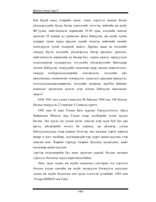 Монгол Улсын түүх V


буй бүхий амьд тээврийн хөсөг, тоног хэрэгсэл машин болон
үйлдвэрлэлийн бусад багаж хэрэгслийг нэгтгэж, нийтийн аж ахуйг
ЯЕ^уулах, нийгэмчилсэн хөрөнгийн 25-30 хувь, нэгдлийн мөнгөн
орлогын 10 хувиар үл хуваагдах фонд байгуулж, аж ахуйн хүчин
зузаарах тусам түүнд оруулах хувийг ихэсгэн, нийгмийн өмчийг
нэмэгдүүлэх тухай тодорхой заажээ. Дүрэмд цааш нь нэгдлийн
гишүүн бүхэн нэгдлийн үйлдвэрлэлд биеэр оролцох, орлогыг,
нийгэмчилсэн хөрөнгийн их багаар бус, харин ажилд зарцуулсан
хөдөлмерөөр хуваарилах, нэгдлийн уйлдвэрлэлийг бригадаар
зохион байгуулж, гишүүдийн хөдөлмөр өдөр, ажлын нормтогтоох,
гишүүн       нэгбүрдхөдөлмөрийн       дэвтэролгох,   нэгдлийн    үйл
ажиллагаанд төлөвлөгөөг нэвтрүүлэх, хувьсгалт уралдаан өрнүүлэх,
нэгдэлдулсындаалгаварөгөх, нэгдлийн захиргаа, шалТан байцаах
комиссыг ардчилсан үндсэн дээр зохион байгуулж ажиллахыг
заажээ2.
   АҮН 1941 онд улсын хэмжээнд 96 байснаа 1944 онд 108 болсон
бөгөөд гишүүд нь 2.3 мянгаас 5.3 мянгад хүрчээ.
   1942 оны II сард Улсын Бага хурлын Тэргүүлэгчдээс «Бүгд
Найрамдах Монгол Ард Улсын газар эдэлбэрийн тухай хууль»
батлав. Энэ хууль тус улсын нутаг дэвсгэр дээр сууж буй бүх ард
иргэд,     үйлдвэрийн   нэгдэл   ба   хоршоо,   аж   үйлдвэр,   улсын
байгууллагуудад газар шороог бэлчээр, өвс хадлан зэрэг ажилд
ямар ч үнэ төлбөр, хугацаагүйгээр уүрл ашиглуулна гэж
заасан юм. Харин тзрхүү газрыг бусдад худалдах, ацаг
хөлсөөр ашиглуулах
зэргээр хөдөлмөрийн бус ашиг орлогын уурхай, бусдыг мөлжих
хэрэгсэл болгохыг шууд хориглосон байна.
    Нам, засаг хөдөө аж ахуйн социалист секторын гол хэрэгсэл
болсон улсын сангийн аж ахуйг хөгжүүлэн бэхжүүлэх асуудлыг
хөдөө аж ахуйн бодлогын нэн чухал хэсэггэж үзэжбайв. 1943 оны
1Усард БНМАУ-ын Сайд



                                  -142-
 