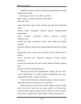 Монгол Улсын түүх V


1
      Улсын бага хурлын тэргүүлэгчид ба Ардын сайд нарын зөвлолөөс
гаргасан хууль дүрэм,
                                                    :
    тогтоолуудын эмхтгэл. УБ., 1945. тал 88-91.
Ардын хөдөө аж ахуйн нэгдлийн үлгэр жишээ
дүрэм. УБ., 1942.

нарын Зөвлөлийн дэргэд Улсын сангийн аж ахуйн трест байгуулж,
түүни
системд    Бороо,     Зүүнбүрэн,   Хөвсгөл,     Булган,    Төвшрүүлэхийн
машинаарөж
хадах      станцын      техникийн          баазад   түшиглэн       шинээр
байгуулагдсан                                                          11,
сангийн аж ахуйг шилжүүлжээ. Нутаг орны байгаль-цаг уурын
нөхцлий
харгалзан, Орхоны морин завод, Баруунтурууны сангийн аж ахуйг
ми
үржүүлгийн ажлыг голлож, мал аж ахуйг туслах чанартай эрхлэх
ерөнхш
чиглэл    тогтоосон     юм.   Тариалан      хөгжүүлэх     хэтийн   төлвийг
харгалзан,
сангийн аж ахуйнуудын 80 гаруй хувийг Хангай, Хэнтийн уулархаг
муж,
Орхон-Сэлэнгийн саваар байгуулжээ.
      Ингэснээр улсын нийт тариалангийн талбай, 1945 онд 1941
онтой харьцуулахад 2.5 дахин, түүний доторсангийн аж ахуй,
тариалангийн талбай 4 дахин нэмэгджээ.
      Улсын албан байгууллага, үйлдвэр, сургууль, соёлын газрууд ч
өөрсдийн хүчээр ногоо тарих явдал дэлгэрч байв.
     Дайны жилүүдэд малын ашиг шимийг дүүрэн ашиглах талаар
шинэ том алхам хийж, мал аж ахуйн түүхий эд, бүтээгдэхүүн
голлосон ЗХУ-д гаргах экспортын нийт хэмжээ 2.5 дахин өссөний1
дотор малыг 2 гаруй дахин, ноосыг бараг 2 дахин нэмэгдүүлжээ2.


                                   -143-
 