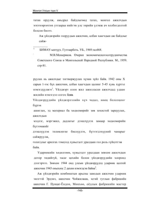 Монгол Улсын түүх V


татан оруулж, амьдрал байдлыгөөд татах, монгол ажилчдын
эгнээгөргөтгөх утгаараа нийгэм улс төрийн үлэмж ач холбогдолтой
болсон билээ.
       Аж үйлдвэрийн газруудын ажилчин, албан хаагчдын аж байдлыг
       сайж-

1
        БНМАУ-ынтүүх. Гутгаарботь. УБ., 1969.тал468.
:
                М.В.Мешеряков. Очерки экономическогосотрудничества
      Советского Союза и Монгольской Народной Республики. М., 1959.
      стр-81.



руулах нь ажилчдыг тогтворжуулах хүчин зүйл байв. 1942 оны X
сарын 1-ээс бүх ажилчин, албан хаагчдын цалинг 5-45 хувь хүртэл
нэмэгдүүлжээ1. Үйлдвэрт олон жил ажилласан ажилчдад удаан
жилийн нэмэгдэл олгох болов.
Үйлдвэрүүдийн үйлдвэрлэлийн хүч чадал, нөөц бололцоог
бүрэн
    ашиглах, эд материал ба хөдөлмөрийг зөв зохистой зарцуулах,
ажилчдын
    мэдлэг, мэргэжил, дадлагыг дээшлүүлэх замаар хөдөлмөрийн
бүтээмжийг
дээшлүүлэн       төлөвлөгөе    биелүүлэх,   бүтээгдэхүүний   чанарыг
сайжруулж,
гологдлыг арилгах тэмцэлд хувьсгалт уралдаан гол роль гүйцэтгэж
байв.
      Ударникийн хөдөлгөөн, хувьсгалт уралдаан зөвхөн ажилчдын
    дотор төдийгүй, тасаг цехийн болон үйлдвэрүүдийн хооронд
    дэлгэрчээ. Зөвхөн 1944 онд улсын үйлдвэрүүдэд ударник цолтой
    ажилчин 1943 оныхоос 2 дахин нэмэгдсэн байна2.
      Аж үйлдвэрийн комбинатын арьсны заводын ажилчин ударник
эмэгтэй Эрдэнэ, ажилчин Чойжилжав, эсгий гутлын фабрикийн
ажилчин Г. Пунцаг-Ёндон, Мөнхөө, оёдлын фабрикийн мастер

                                   -145-
 