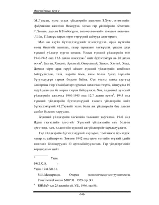 Монгол Улсын түүх V


М.Лувсан, ноос угаах үйлдвэрийн ажилчин З.Хуяг, нэхмэлийн
фабрикийн ажилчин Нямсүрэн, хотын гар үйлдвэрийн оёдолчин
Г.Эвшин, дархан Б.Гомбосүрэн, автомеха-никийн заводын ажилчин
Л.Иш, Г.Батсүх нарын зэрэг тэргүүний сайчууд олон төржээ.
    Мал аж ахуйн бүтээгдэхүүнийг нэмэгдүүлэх, орон нутгийн
нөоц баялгийг ашиглах, газар тариаланг хөгжүүлэх үндсэн дээр
хүнсний үйлдвэр түргэн хөгжив. Улсын хүнсний үйлдвэрийн         TOO

1940-I945 онд 17.6 дахин нэмэгдэж-3 нийт бүтээгдэхүүн нь 28 дахин
өсчээ4. Булган, Хөвсгөл, Архангай, Өвөрхангай, Завхан, Хэнтий, Ховд,
Дорнод зэрэг арав гаруй аймагт хүнсний үйлдвэрийн комбинат
байгуулагдаж, талх, нарийн боов, хиам болон бусад т өрлийн
бүтээгдэхүүн гаргах болсон байна. Сүү тосны завод тасгууд
олширсны дээр Улаанбаатарт гурилын цахилгаан тээрэм, аймгуудад 10
гаруй усан сан ба морин тээрэм байгуулжээ. Хот, хөдөөний хүнсний
үйлдвэрийн ажилчид 1940-1945 онд 12.7 дахин өсчээ5. 1945 онд
хүнсний үйлдвэрийн бүтээгдэхүүний хэмжээ үйлдвэрийн нийт
бүтээгдэхүүний 41.26хувийг эзлэх болж аж үйлдвэрийн бие даасан
салбар болсноо харуулав.
    Хүнсний үйлдвэрийн хөгжлийн төлөвийг харгалзан, 1942 онд
Идэш тэжээлийн трестийг Хүнсний үйлдвэрийн яам болгон
өргөтгөж, хот, хөдөөгийн хүнсний аж үйлдвэрийг харьяалуулжээ.
    Гар үйлдвэрийн бүтээгдэхүүний нэртөрөл, тоохэмжээ нэмэгдэж,
чанар нь сайжирчээ. Зөвхөн 1942 онд орон нутгийн түүхий эдийг
ашиглан боловсруулах 13 артельбайгуулагдав. Гар үйлдвэрлэлийн
хоршооллын нийт

1
             Үнэн.
1942.X.I8.       -
Үнэн. 1944.XII.31.
    М.В.Мешеряков.       Очерки         экономическогосотрудничества
    СоветскогоСоюзаи МНР М 1959 стр. SO.
4
    БНМАУ-ын 25 жилийн ой. УБ., 1946. тал 86.

                                -146-
 