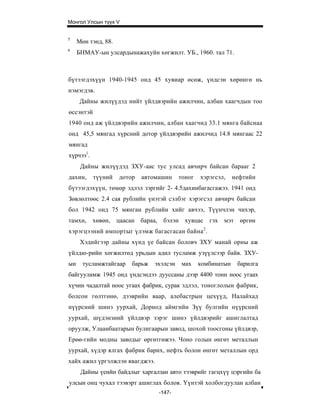 Монгол Улсын түүх V


5
     Мөн тэнд, 88.
6
     БНМАУ-ын улсардынажахуйн хөгжилт. УБ., 1960. тал 71.



бүтээгдэхүүн 1940-1945 онд 45 хувиар өсөж, үндсэн хөрөнгө нь
нэмэгдэв.
      Дайны жилүүдэд нийт үйлдвэрийн ажилчин, албан хаагчдын тоо
өссэнтэй
1940 онд аж үйлдвэрийн ажилчин, албан хаагчид 33.1 мянга байснаа
онд 45,5 мянгад хүрсний дотор үйлдвэрийн ажилчид 14.8 мянгаас 22
мянгад
хүрчээ1.
      Дайны жилүүдэд ЗХУ-аас тус улсад авчирч байсан барааг 2
дахин,     түүний    дотор   автомашин     тоног   хэрэгсэл,    нефтийн
бүтээгдэхүүн, төмөр эдлэл зэргийг 2- 4.5дахинбагасгажээ. 1941 онд
Зөвлөлтөөс 2.4 сая рублийн үнэтэй сэлбэг хэрэгсэл авчирч байсан
бол 1942 онд 75 мянган рублийн хийг авчээ, Түүнчлэн чихэр,
тамхи, хөвөн, цаасан бараа, бэлэн хувцас гэх мэт өргөн
хэрэгцээний импортыг үлэмж багасгасан байна 2 .
      Хэдийгээр дайны хүнд үе байсан боловч ЗХУ манай орны аж
үйлдю-рийн хөгжилтөд урьдын адил тусламж узүүлсээр байв. ЗХУ-
ын     тусламжтайгаар    барьж   эхэлсэн   мах     комбинатын    барилга
байгууламж 1945 онд үндсэндээ дууссаны дээр 4400 тонн ноос угаах
хүчин чадалтай ноос угаах фабрик, сурак эдлэл, тоноглолын фабрик,
болсон гөлтгөнө, дээврийн ваар, алебастрын цехүүд, Налайхад
нүүрсний шинэ уурхай, Дорнод аймгийн Зүү булгийн нүүрсний
уурхай, шүдэнзний үйлдвэр зэрэг шинэ үйлдвэрийг ашиглалтад
оруулж, Улаанбаатарын булигаарын завод, шохой тоосгоны үйлдвэр,
Ерөө-гийн модны заводыг өргөтгөжээ. Чоно голын өнгөт металлын
уурхай, хүдэр ялгах фабрик барих, нефть болон өнгөт металлын орд
хайх ажил үргэлжлэн явагджээ.
      Дайны үеийн байдлыг харгалзан авто тээврийг гагцхүү цэргийн ба
улсын онц чухал тээвэрт ашиглах болов. Үүнтэй холбогдуулан албан
                                  -147-
 