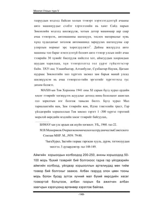 Монгол Улсын түүх V


газруудын мэдэлд байсан холын тээвэрт хэрэглэгддэггүй ачааны
авто машинуудыг сэлбэг хэрэглэлийн нь хамт Сайд нарын
Зөвлөлийн мэдэлд шилжүүлж, хотын дотор машинаар аар саар
ачаа тээвэрлэх, автомашины шатахуун, тослох материалыг хувь
хүнд худалдахыг зогсоож автомашинд зарцуулах шатахууны cap
улирлын нормыг эрс хорогдуулжээ3 . Дайны жилүүдэд авто
машины тоо бараг нэмэгдээгүй боловч авто тээвэр улсын нийт ачаа
тээврийн 30 хувийг биелүүлж нийслэл хот, аймгуудын хоорондын
шуудан харилцаа, хүн тээвэрлэлтэд гол үүрэг гүйцэтгэсээр
байв. ЗХУ-аас Улаанбаатар, Алтанбулаг, Сүхбаатар-Наушк, Цагаан
нуураас Зөвлөлтийн хил хүртэлх засмал зам барьж манай улсад
шилжүүлсэн нь ачаа тээвэрлэл-тийн эргэлтийг түргэтгэхэд тус
дөхөм болжээ.
     МАХН-ын Төв Хорооны 1941 оны XI сарын бүгд хурал ердийн
 хөсөг тээврийг хөгжүүлэх асуудлыг дотоод нөөц бололцоог ашиглах
 гол зорилтын нэг болгож тавьсан билээ. Бүгд хурал Мал
 тариалангийн яам, Зам тээврийн яам, Идэш тэжээлийн трест, Гар
 үйлдвэрийн хоршооллын Төв зөвлөл зэрэгт 1 -300 хүртэл тэрэгний
 морьтой өөрсдийн мэдлийн хөсөг тээврийг байгуулах,

    БНМАУ-ын улс ардын аж ахуйн хөгжилт. УБ„ 1960. тал 22.
    М.В.Мешеряков.ОчеркиэкономическогосотрудничестваСоветского
       Союзаи МНР. М., J959. 79-80.
        '/ЬагаХурал, Засгийн газраас гаргасан хууль, дүрэм, тогтоолуудын
            эмхтгэл. 3 дугаардэвтэр. тал 148-149.

Аймгийн хоршоодын холбоодод 200-250, анхны хоршоодод 50-
100 морь 'бүхий тээврийг бий болгохоос гадна гар үйлдвэрийн
аймгийн холбоод, уйлдвэр хоршооллын артелиудад мөн тийм
тээвэр бий болгохыг заажээ. Албан газрууд олон цөөн тооны
морь болон бусад зүтгэх хүчний мал бүхий өөрсдийн хөсөг
тээвэртэй    болцгоож,      албан     газрын        ба   ажилчин   албан
хаагчдын хэрэгцээнд өргөнөөр хэрэглэж байлаа.

                                  -148-
 