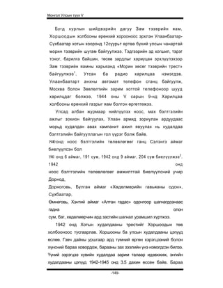 Монгол Улсын түүх V


    Бүгд хурлын шийдвэрийн дагуу Зам тээврийн яам,
 Хоршоодын холбооны ерөнхий хорооноос эрхлэн Улаанбаатар-
 Сүхбаатар хотын хооронд 12суурьт өртөө бүхий улсын чанартай
 морин тээврийн шугам байгуулжээ. Тэдгээрийн эд хогшил, тэрэг
 тоног, барилга байшин, төсөв зардлыг хариуцан эрхлүүлэхээр
 Зам тээврийн яамны харьяанд «Морин хөсөг тээврийн трест»
 байгуулжээ 1 .       Утсан     ба     радио      харилцаа       нэмэгдэв.
 Улаанбаатарт         анхны     автомат      телефон     станц   байгуулж,
 Москва болон Зөвлөлтийн зарим хоттой телефоноор шууд
 харилцдаг    болжээ.         1944   оны     V   сарын    9-нд   Харилцаа
 хол бооны ерөнхий газрыг яам болгон өргөтгөж э э.
    Улсад албан журмаар нийлүүлэх ноос, мах бэлтгэлийн
 ажлыг зохион байгуулах, Улаан армид зориулан ардуудаас
 морьд худалдан авах кампанит ажил явуулах нь худалдаа
 бэлтгэлийн ба й гууллагын гол үүрэг болж байв.
1940 онд ноос бэлтгэлийн төлөвлөгөөг ганц Сэлэнгэ аймаг
биелүүлсэн бол
1941 он д 6 аймаг, 191 сум, 1942 онд 9 аймаг, 204 сум биелүүлж ээ 2 .
1942                                                                   онд
ноос бэлтгэлийн төлөвлөгөөг амжилттай биелүүлсний учир
Дорнод,
Дорноговь, Булган аймаг «Хөдөлмөрийн гавьяаны одон»,
Сүхбаатар,
Өмнөговь, Хэнтий аймаг «Алтан гадас» одонгоор шагнагдсанаас
гадна                                                                 олон
сум, баг, хөдөлмөрчин ард засгийн шагнал урамшил хүртжээ.
    1942 онд Хотын худалдааны трестийг Хоршоодын төв
холбооноос тусгаарлав. Хоршооны ба улсын худалдааны цэгүүд
өслөө. Гэвч дайны уршгаар ард түмний өргөн хэрэгцээний болон
хүнсний бараа ховордож, барааны зах зээлийн үнэ нэмэгдсэн билээ.
Үүний зэрэгцээ хувийн худалдаа зарим талаар идэвхжиж, энгийн
худалдааны цэгүүд 1942-1945 онд 3.5 дахин өссөн байв. Бараа

                                     -149-
 