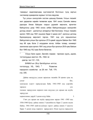 Монгол Улсын түүх V


таваарыг хөдөлмөрчдөд хүртээмжтэй болгохын тулд картын
системээр хуваарилах журмыг тогтоон явуулав.
     Тус улсын санхүүгийн систем цаашид бэхжив. Улсын төсвийг
жил дараалан нарийн төлөвлөж ирэв. 1941 оноос Сангийн яамны
дэргэдэх Хянан байцаах газрын дүрмийг өөрчилж, өргөтгөн
байгуулсны дээр 1943 оноос албан байгууллагуудын санхүүгийн
дотоод хяналт шалгалтын аппаратыг бий болгожээ. Улсын төсвийн
орлого 1945 онд 1941 оныхоос бараг 2 дахин өсч3, орлогын дотоод
бүрэлдэхүүнд     өөрчлөлт       гарчээ.     1941   онд   улс   хоршооллын
байгууллага улсын бүх орлогын 27.9 хувийг оруулж байсан бол 1945
онд 66 хувь болж 2 илүүдахин өсчээ. Албан татвар, хонжворт
зээллэгээс орох орлого 1941 онд улсын бүх орлогын 29.8 хувь байсан
бол 1945 онд 18.2 хувь болон багасчээ.
1
        Улсын Бага хурал, Засгийн газраас гаргасан хууль, дүрэм,
тогтоолуудын эмхтгэл. УБ., 1942. Ш
    дэвтэр. тал 131 -135.
:
        БНМАУ-ын 26-р БагаХурлын илтгэл,
                            3
тогтоолууд. УБ., 1943.                    Развитие
народного хозяйства за 26 лет. Таб. 174.
стр. 335.

     Дайны жилүүдэд улсын зарлагын төсвийн 50 орчим хувь нь
улсыг                                                             бат,
хамгаалах хэрэгт зориулагдаж байв. 1941-1945 онд цэргийн
зардалд                                                            улс
төсвөөс зарцуулсан хөрөнгө мөн онуудад улс ардын аж ахуйд
зарцуулах
хөрөнгөнөөс даруй 3 дахин илүү байв.                                     I
     Гэвч улс ардын аж ахуйд зарцуулсан зардал 1941 -1945 онд
1936-1940 буюу дайны өмнөх 5 жилийнхээс бараг 2 дахин өссөн
байна. 1941-1945 нийгэм-соёлын хэрэгт дайны өмнөх 5 жилээс
бараг 3 дахин илүү хөрөнгө зарцуулжээ. Олон хүухэд төруүлсэн

                                    -150-
 