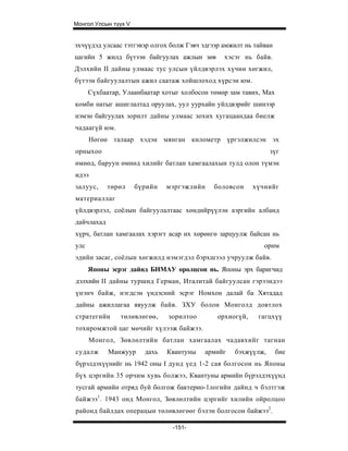 Монгол Улсын түүх V


эхчүүдэд улсаас тэтгэвэр олгох болж Гэвч эдгээр амжилт нь тайван
цагийн 5 жилд бүтээн байгуулах ажлын зөв        хэсэг нь байв.
Дэлхийн II дайны улмаас тус улсын үйлдвэрлэх хүчин хөгжил,
бүтээн байгуулалтын ажил саатаж хойшлоход хүрсэн юм.
      Сүхбаатар, Улаанбаатар хотыг холбосон төмөр зам тавих, Max
комби натыг ашиглалтад оруулах, уул уурхайн уйлдвэрийг шинээр
нэмэн байгуулах зорилт дайны улмаас зохих хугацаандаа биелж
чадаагүй юм.
      Нөгөө талаар хэдэн мянган километр үргэлжилсэн эх
орныхоо                                                        зүг
өмнөд, баруун өмнөд хилийг батлан хамгаалахын тулд олон түмэн
идээ
залуус,     төрөл     бүрийн   мэргэжлийн    боловсон     хүчнийг
материаллаг
үйлдвэрлэл, соёлын байгуулалтаас хөндийрүүлэн аэргийн албанд
дайчлахад
хүрч, батлан хамгаалах хэрэгт асар их хөрөнгө зарцуулж байсан нь
улс                                                          орнм
эдийн засаг, соёлын хөгжилд нэмэгдэл бэрхшээл учруулж байв.
      Японы эсрэг дайнд БНМАУ оролцсон нь. Японы эрх баригчид
дэлхийн II дайны туршид Герман, Италитай байгуулсан гэрээндээ
үнэнч байж, нэгдсэн үндэсний эсрэг Номхон далай ба Хятадад
дайны ажиллагаа явуулж б а йв. ЗХУ болон Монголд довтлох
стратегийи      төлөвлөгөө,    зорилтоо       орхиогүй,    гагцхүү
тохиромжтой цаг мөчийг хүлээж байжээ.
      Монгол, Зөвлөлтийн б атлан хамгаалах чадавхийг тагнан
судалж      Манжуур     дахь   Квантуны   армийг   бэхжүүлж,       бие
бүрэлдэхүүнийг нь 1942 оны I дунд үед 1-2 сая болгосон нь Японы
бүх цэргийн 35 орчим хувь болжээ, Квантуны армийн бүрэлдэхүүнд
тусгай армийн отряд буй болгож бактерио-1логийн дайнд ч бэлтгэж
байжээ 1 . 1943 онд Монгол, Зөвлөлтийн цэргийг хилийн ойролцоо
районд байл дах операцын төлөвлөгөөг б э лэн болгос он байжээ2.

                                -151-
 