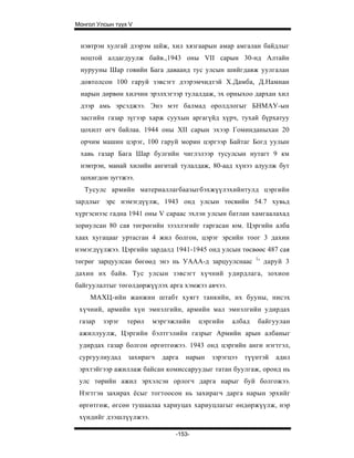 Монгол Улсын түүх V


 нэвтрэн хулгай дээрэм шйж, хил хязгаарын амар амгалан байдлыг
 ноцтой алдагдуулж байв.,1943 оны VII сарын 30-нд Алтайн
 нурууны Шар говийн Бага даваанд тус улсын шийгдавж уулгалан
 довтолсон 100 гаруй зэвсэгт дээрэмчидтэй Х.Дамба, Д.Намнан
 иарын дөрвөн хилчин эрэлхэгээр тулалдаж, эх орныхоо дархан хил
 дээр амь эрсэджээ. Энэ мэт балмад оролдлогыг БНМАУ-ын
 засгийн газар зүгээр харж суухын аргагүйд хүрч, тухай бүрхатуу
 цохилт өгч байлаа. 1944 оны XII сарын эхээр Гоминданыхан 20
 орчим машин цэрэг, 100 гаруй морин цэргээр Байтаг Богд уулын
 хавь газар Бага Шар булгийн чиглэлээр тусулсын нутагт 9 км
 нэвтрэн, манай хилийн ангитай тулалдаж, 80-аад хүнээ алуулж бут
 цохигдон зугтжээ.
   Тусулс армийн материаллагбаазыгбэхжүүлэхийнтулд цэргийн
зардлыг эрс нэмэгдүүлж, 1943 онд улсын төсвийн 54.7 хувьд
хүргэснээс гадна 1941 оны V capaac эхлэн улсын батлан хамгаалахад
зориулсан 80 сая төгрөгийн зээллэгийг гаргасан юм. Цэргийн алба
хаах хугацааг уртасган 4 жил болгон, цэрэг эрсийн тоог 3 дахин
нэмэгдүүлжээ. Цэргийн зардалд 1941-1945 онд улсын төсвөөс 487 сая
төгрөг зарцуулсан бөгөөд энэ нь УААА-д зарцуулснаас 1 ' даруй 3
дахин их байв. Тус улсын зэвсэгт хүчний удирдлага, зохион
байгуулалтыг төгөлдөржүүлэх арга хэмжээ авчээ.
     МАХЦ-ийн жанжин штабт хуягт танкийн, их бууны, нисэх
 хүчний, армийн хүн эмнэлгийн, армийн мал эмнэлгийн удирдах
 газар   зэрэг   терөл   мэргэжлийн     цэргийн   албад   байгуулан
 ажиллуулж, Цэргийн бэлтгэлийн газрыг Армийн арын албаныг
 удирдах газар болгон өргөтгөжээ. 1943 онд цэргийн анги нэгтгэл,
 сургуулиудад    захирагч   дарга   нарын   зэрэгцээ   түүнтэй   адил
 эрхтэйгээр ажиллаж байсан комиссаруудыг татан буулгаж, оронд нь
 улс төрийн ажил эрхэлсэн орлогч дарга нарыг буй болгожээ.
 Нэгтгэн захирах ёсыг тогтоосон нь захирагч дарга нарын эрхийг
 өргөтгөж, өгсөн тушаалаа хариуцах хариуцлагыг өндөржүүлж, нэр
 хүндийг дээшлүүлжээ.

                                -153-
 