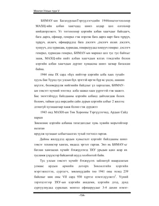 Монгол Улсын түүх V


     БНМАУ- ын Бага хурлынТэргүүлэгчд ийн 19 44онытогтоолоор
 МАХЦ-ийн       албан    хаагчдад   шинэ    алдар    цол   олгохоор
 шийдвэрлэжээ. Уг тогтоолоор цэргийн албан хаагчдыг байлдагч,
 бага дарга, офицер, генерал гэж нэрлэж бага дарга нарт бага түрүүч,
 турүуч, ахлагч, офицерүүдэд бага дэслэгч ,дэслэгч ахлах дэслэгч,
 хушууч, дэд хурандаа, хурандаа, генералуудад хошууч генерал дэслэгч
 генерал, хурандаа генерал, БНМАУ-ын маршал цол тус тус байхыг
 зааж, МАХЦ-ийн нийт албан хаагчдын ялгах тэмдгийн болон
 цэргийн албан хаагчдын дүрэмт хувцасны шинэ загвар баталсан
 байна.
    1944 оны IX сард «Бүх нийтээр цэргийн алба хаах тухай»
хууль баи Түүнд тус улсын бүх эрэгтэй иргэн бүр яс үндэс, шашин
шүтлэг, боловсруулж нийгмийн байдлыг үл харгалзан, БНМАУ-
ын зэвсэгт хүчний эгнээнд алба заавал хаах үүрэгтэй гэж заажээ.
Бас эмэгтэйчүүд байлдааны цэргийн албанд дайчлагдаж болох
боловч, тайван үед өөрсдийн сайн дурын цэргийн албыг 2 жилээс
дээшгүй хугацаагаар хааж болно гэж дурджээ
    1943 онд МАХН-ын Төв Хорооны Тэргүүлэгчид, Ардын Сайд
нарын
Зөвлөлөөс цэргийн албанаа татагдагсдыг хувь хувийн морьтойгоор
ньтатан
ирүүлж хугацаат албыгхаалгах тухай тогтоол гаргав.
    Дайны жилүүдэд ардын хувьсгалт цэргийг байлдааны шинэ
зэвсэг техникээр хангах, явдалд эргэлт гаргав. Энэ нь БНМАУ-ьг
батлан хамгаалах хүчийг бэхжүүлэхэд ЗХУ урьдын адил асар их
тусламж үзүүлсээр байсантай шууд холбоотой байв.
    Тус улсын зэвсэгт хүчийг бэхжүүлэх зайлшгүй шаардлагын
улмаас    ардын       армийн   доторх      Зөвлөлтийн      цэргийн
мэргэжилтэн, сургагч, зөвлөхүүдийн тоо 1941 оны эхэнд 239
байсныг мөн оны VII сард 930 хүртэл нэмэгдүүлжээ2. Үүний
зэрэгцээгээр ЗХУ-ын цэргийн академи, цэргийн дээд, дунд
сургуулиудад суралцах монгол офицеруудыг 3-4 дахин нэмэг-

                                -154-
 