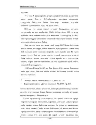 Монгол Улсын түүх V


дүүлжээ.
     1943 оны X сард цэргийн дунд боловсролтой салаа, сумангийн
дарга   нарыг     бэлтгэх   Д.Сүхбаатарын       нэрэмжит   офицерын
сургуулийг байгуулсан байна. Ингэснээр             дотоодод цэргийн
боловсон хүчин бэлтгэх явдал 3.5 дахин өсчээ.
     ЗХУ-аас тус улсын зэвсэгт хучнийг бэхжүүлэхэд үзүүлсэн
тусламжийн нэг гол хэлбэр бол 1941-1945 онд бүгд 100 сая илуү
рублийн зэвсэг техник нийлүүлсэн явдал юм. Үүний үрээр МАХЦ-
ийн бүрэлдэхүүнд зөвлөлтийн техникээр зэвсэглэсэн танкийн тусгай
хороо анх байгуулагдсан байна.
     Нам, засгаас авсан арга хэмжээний урээр МАХЦ-ын байлдааны
зэвсэг техник, шатахуун, сэлбэг хэрэгсэл, хунс хувцасны зохих нөөц
бий болгосны дээр техникийн цэргийн эзлэх хувийн жин 50 гаруй
хувьд хүрчээ. Энэ нь улсын зэвсэгт хүчний үндсэн анги нэгтгэл
болж байсан морин дивизийн галын хүчийг ихэд сайжруулж,
цаашид морин цэргийг техникийн ба авто буудлагын цэрэг болгох
нөхцлийг бүрэлдүүлжээ.
     1942 оны II сард МАХН-ын Төв Хороо, Сайд нарьш Зөвлөлөөс
нийт хүн амыг цэргийн анхан шатны бэлтгэлтэй болгох тухай
тоггоол гаргажээ.

1
     Монгол Ардын Арминн 50жил. УБ., 1971. тал 176.
:
    Боевое содружество (Дайчин нохорлол). М., 1983, стр. 197.

тогтоол ёсоор хот, аймаг, сумын төв, албан үйлдвэрийн газар, сангийн
аж иуй, сургуулиудад Улсыг батлан хамгаалах эвлэлийн шугамаар
сургалтын түүврүүд байгуулагджээ.
    Үүний зэрэгцээгээр хөдөлмөрчид улс орноо хамгаалах ариун
 үүргээ ухамсарлан илэрхийлж, өөрийгөө хамгаалах морьт отрядыг
 сайн дураар зохион байгуулж эхэлжээ. Эх оронч энэ санаачлагыг
 нам, засаг дэмжиж 'нийт зохион байгуулалттай хөдөлгөөн болгон
 өрнүүлсэн байна. Морьт отряд өөрийн эгнээнд (80 шахам мянган хүн
 буюу) улсын бүх хүн амын 20 гаруй хувийг хамарсан том
                                 -155-
 