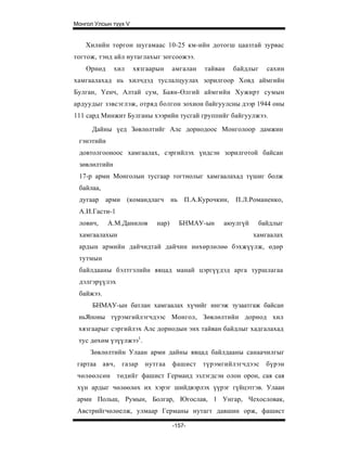 Монгол Улсын түүх V


    Хилийн торгон шугамаас 10-25 км-ийн дотогш цаазтай зурвас
тогтож, тэнд айл нутаглахыг зогсоожээ.
    Өрнөд     хил     хязгаарын     амгалан   тайван   байдлыг   сахин
хамгаалахад нь хилчдэд туслалцуулах зорилгоор Ховд аймгийн
Булган, Үенч, Алтай сум, Баян-Өлгий аймгийн Хужирт сумын
ардуудыг зэвсэглэж, отряд болгон зохион байгуулсны дээр 1944 оны
111 сард Минжит Булганы хээрийн тусгай группийг байгуулжээ.

      Дайны үед Зөвлөлтийг Алс дорнодоос Монголоор дамжин
 гэнэтийн
 довтолгооноос хамгаалах, сэргийлэх үндсэн зорилготой байсан
 зөвлөлтийн
 17-р арми Монголын тусгаар тогтнолыг хамгаалахад түшиг болж
 байлаа,
 дугаар арми (командлагч нь П.А.Курочкин,              П.Л.Романенко,
 А.И.Гасти-1
 лович,     А.М.Данилов      нар)     БНМАУ-ын     аюулгүй    байдлыг
 хамгаалахын                                                 хамгаалах
 ардын армийн дайчидтай дайчин нөхөрлөлөө бэхжүүлж, өдөр
 тутмын
 байлдааны бэлтгэлийн явцад манай цэргүүдэд арга туршлагаа
 дэлгэрүүлэх
 байжээ.
      БНМАУ-ын батлан хамгаалах хүчийг ингэж зузаатгаж байсан
 ньЯпоны түрэмгийлэгчдээс Монгол, Зөвлөлтийн дорнод хил
 хязгаарыг сэргийлэх Алс дорнодын энх тайван байдлыг хадгалахад
 тус дөхөм үзүүлжээ1.
     Зөвлөлтийн Улаан арми дайны явцад байлдааны санаачилгыг
 гартаа авч,    газар    нутгаа     фашист    түрэмгийлэгчдээс   бүрэн
 чөлөөлсөн төдийг фашист Германд эзлэгдсэн олон орон, сая сая
 хүн ардыг чөлөөлөх их хэрэг шийдвэрлэх үүрэг гүйцэтгэв. Улаан
 арми Польш, Румын, Болгар, Югослав, 1 Унгар, Чехословак,
 Австрийгчөлөелж, улмаар Германы нутагт давшин орж, фашист

                                    -157-
 