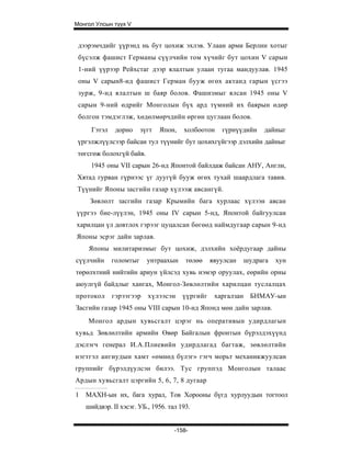 Монгол Улсын түүх V


 дээрэмчдийг үүрэнд нь бут цохиж эхлэв. Улаан арми Берлин хотыг
 бүсэлж фашист Германы сүүлчийн том хүчийг бут цохин V сарын
 1-ний үүрээр Рейхстаг дээр ялалтын улаан тугаа мандуулав. 1945
 оны V сарын8-нд фашист Герман бууж өгөх актанд гарын үсгээ
 зурж, 9-нд ялалтын ш баяр болов. Фашизмыг ялсан 1945 оны V
 сарын 9-ний өдрийг Монголын бүх ард түмний их баярын өдөр
 болгон тэмдэглэж, хөдөлмөрчдийн өргөн цуглаан болов.
      Гэтэл    дорно     зүгт   Япон,   холбоотон    гүрнүүдийн   дайныг
 үргэлжлүүлсээр байсан тул түүнийг бут цохихгүйгээр дэлхийн дайныг
 төгсгөж болохгүй байв.
     1945 оны VII сарын 26-нд Японтой байлдаж байсан АНУ, Англи,
Хятад гурван гүрнээс үг дуугүй бууж өгөх тухай шаардлага тавив.
Түүнийг Японы засгийн газар хүлээж авсангүй.
     Зөвлөлт засгийн газар Крымийн бага хурлаас хүлээн авсан
үүргээ бие-лүүлэн, 1945 оны IV сарын 5-нд, Японтой байгуулсан
харилцан үл довтлох гэрээг цуцалсан бөгөөд наймдугаар сарын 9-нд
Японы эсрэг дайн зарлав.
     Японы милитаризмыг бут цохиж, дэлхийн хоёрдугаар дайны
сүүлчийн      голомтыг     унтраахын    төлөө     явуулсан   шудрага   хун
төрөлхтний нийтийн ариун үйлсэд хувь нэмэр оруулах, еөрийн орны
аюулгүй байдлыг хангах, Монгол-Зөвлөлтийн харилцан туслалцах
протокол      гэрээгээр    хүлээсэн     үүргийг    харгалзан БНМАУ-ын
Засгийн газар 1945 оны VIII сарын 10-нд Японд мөн дайн зарлав.
     Монгол ардын хувьсгалт цэрэг нь оперативын удирдлагын
хувьд Зөвлөлтийн армийн Өвөр Байгалын фронтын бүрэлдэхүүнд
дэслэгч генерал И.А.Плиевийн удирдлагад багтаж, зөвлөлтийн
нэгтгэл ангиудын хамт «өмнөд бүлэг» гэгч морьт механикжуулсан
группийг бүрэлдүулсэн билээ. Тус группэд Монголын талаас
Ардын хувьсгалт цэргийн 5, 6, 7, 8 дугаар

1   МАХН-ын их, бага хурал, Тов Хорооны бүгд хурлуудын тогтоол
    шийдвэр. II хэсэг. УБ., 1956. тал 193.


                                    -158-
 