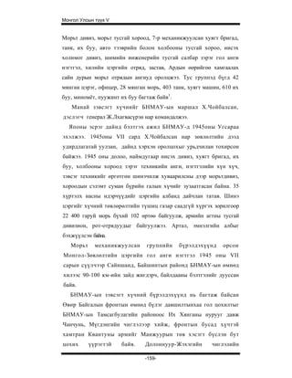 Монгол Улсын түүх V


Морьт дивиз, морьт тусгай хороод, 7-р механикжуулсан хуягт бригад,
танк, их буу, авто тээврийн болон холбооны тусгай хороо, нисэх
холимог дивиз, шимийн инженерийн тусгай салбар зэрэг гол анги
нэгтгэл, хилийн цэргийн отряд, застав, Ардын өөрийгөө хамгаалах
сайн дурын морьт отрядын ангиуд оролцжээ. Тус группэд бүгд 42
мянган цэрэг, офицер, 28 мянган морь, 403 танк, хуягт машин, 610 их
буу, миномёт, пуужинт их буу багтаж байв1.
   Манай зэвсэгт хүчнийг БНМАУ-ын маршал Х.Чойбалсан,
дэслэгч генерал Ж.Лхагвасүрэн нар командалжээ.
  Японы эсрэг дайнд бэлтгэх ажил БНМАУ-д 1945оны Угсараа
эхэлжээ. 1945оны VII сард Х.Чойбалсан нар зөвлөлтийн дээд
удирдлагатай уулзан, дайнд хэрхэн оролцохыг урьдчилан тохирсон
байжээ. 1945 оны долоо, наймдугаар нисэх дивиз, хуягт бригад, их
буу, холбооны хороод зэрэг техникийн анги, нэгтгэлийн хүн хүч,
зэвсэг техникийг өргөтгөн шинэчилж хуваарилсны дээр морьтдивиз,
хороодын сэлэмт суман бүрийн галын хүчийг зузаатгасан байна. 35
хүртэлх насны идэрчүүдийг цэргийн албанд дайчлан татав. Шинэ
цэргийг хүчний төвлөрөлтийн түшиц газар саадгүй хүргэх зорилгоор
22 400 гаруй морь бүхий 102 өртөө байгуулж, армийн агтны тусгай
дивизион, рот-отрядуудыг байгуулжээ. Артал, эмнэлгийн албыг
бэхжүүлсэн байна.
   Морьт     механикжуулсан     группийн     бүрэлдэхүүнд    орсон
Монгол-Зөвлөлтийн цэргийн гол анги нэгтгэл 1945 оны VII
сарын сүүлчээр Сайншанд, Байшинтын районд БНМАУ-ын өмнөд
хилээс 90-100 км-ийн зайд жигдэрч, байлдааны бэлтгэлийг дууссан
байв.
   БНМАУ-ын зэвсэгт хүчний бүрэлдэхүүнд нь багтаж байсан
Өвөр Байгалын фронтын өмнөд бүлэг давшилтынхаа гол цохилтыг
БНМАУ-ын Тамсагбулагийн районоос Их Хянганы нурууг давж
Чанчунь, Мүгдэнгийн чиглэлээр хийж, фронтын бусад хүчтэй
хамтра н Квантуны а рмийг М анжуурын төв хэсэгт б үслэн бут
цохих      үүрэгтэй   байв.    Долоннуур-Жэхэгийн       чиглэлийн

                               -159-
 