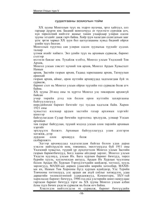 Монгол Улсын түүх V


               судалгааны зохиолын тойм

    XX зууны Монголын түүх нь ээдрээ нугачаа, эрэл хайгуул, олз
 гарзаар дүүрэн юм. Бидний монголчууд эп түүхээсээ сургамж а»ч,
 хүн төрөлхтний нийтлэг жамыг танин ухаарсаар улиран одсон
 зууны элэдийг дааж гарч байна. Хоёр зуун халагдан солигдохын зааг
 үеэс эргэн харвал XX зуун бол цагхугацааны хувьд бидний ойрхи
 үеийн түүх бөлгеө.
Монголын түүхчид сая улиран одсон зууныхаа түүхийг судлах
талаар
үлэмж ихийг хийжээ. Энэ үеийн түүх нь архивын сурвалж, баримт
сэлтээр
ихээхэн баялаг юм. Тухайлж хэлбэл, Монгол улсын Үндэсний Төв
Архив,
Монгол улсын зэвсэгт хүчний тов архив, Монгол Ардын Хувьсгалт
Намын
архив, Засгийн газрын архив, Гадаад харилцааны архив, Тагнуулын
ерөнхий
газрыи архив, аймаг, ором нутгийн архивуудад хадгалагдаж буй эх
сурвалж,
баримт сэлт нь Монгол улсын ойрхи түүхийн гол сурвалж болж егч
байна.
XX зууны 20-иод оны эх хүртэл Монгол улс төвлөрсөн архивгүй
байсан
учир төрийн дээд тев болон орон нутгийн захиргааны
байгууллагууд
өөрсдийнхөө баримт бичгийг тус тусдаа хадгалж байв. Харин
1921 оны
хувьсгал ялснаар ардын засгийн газар архивын хзргийг
шинээр
байгуулагдсан Судар бичгийн хүрээлэнд эрхлүүлж, улмаар Улсын
архивын
төв газрыг байгуулан, түүний мэдэлд улсын олон төрлийн архивын
хэргийг
эрхлүүлэх болжээ. Архивын байгууллагууд улам дэлгэрэн
хөгжиж,.дээр
дурдсан     олон    архивууд    болж
салбарлажээ.
    Эдгээр архивуудад хадгалагдаж байгаа болон удаа дараа
хэвлэн нийтлүүлсэн ном, товхимол, эмхтгэлүүдэд буй 1911 оны
Үндэсний хувьсгал, түүний үр дүндтогтсон Монгол улсын Засгийн
газрын баримтбичгүүд, Богд хааны айлдвар зарлиг, Монгол улсын
Үндсэн хуулиуд, улсын Их. Бага хурлын баримт бичгүүд, төрел
бүрийн хууль, хуульчилсан актууд, Ардыи Их Хурлын чуулганы
болон Ардын Их Хурлын Тэргүүлэгчдийн шийдвэр, тогтоол, хууль
зарлигууд, МАХН-ын дөрвен удаагийн мөрийн хөтөлбөр, МАХН-
ын их, Намын Төв Хорооны бүгд хурлын идийдвэр, Улс Терийн
Товчооны тогтоолууд, улс ардын аж ахуй соёлыг хөгжүүлэх, удаа
дараагийн төлөвлогөөний удирдамжууд, Коминтерн, ЗХУ-тай
харилцсан баримт бичгүүд, 1990-зэд онд улстөрийн шинэ намуудаас
гаргасан баримт бичгүүд зэрэг нь XX зууны Монгол улсын албан
ёсны түүх бичих үндсэн сурвалж мь болж өгч байна.
    Хэвлэгдэн нийтлэгдсэн эх сурвалж, баримт бичгүүдийн
                               -16-
 