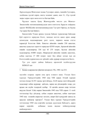 Монгол Улсын түүх V


бүрэлдэхүүнд Монголын талаас 5-р морьт дивиз, танкийн 3-р хороо,
холбооны тусгай хороо, нисэх холимог дивиз, мен 11, 12-р тусгай
морьт хороо зэрэг анги нэгтгэл багтаж байв.
    Чуулалт хаалга буюу Жанчхүүгийн чиглэл дэх Монгол-
Зөвлөлтийн мотомеханикжуулсан анги нэптэлээс бүрдсэн хоёрдахь
группт МАХЦ-ийн мотомеханикжуулсан 7-р хуягт бригад, их бууны
3-р хороо багтаж байжээ.
    Зөвлөлтийн Улаан армид тусалж байсан туршлагаар байлдаж
буй цэрэгтээ зориулан бэлэг, захидал илгээх ажил орон даяар
зохиогдож       хөдөлмөрчдөөс үнэт эдлэл, хөрөнгө малаа сэтгэл
харамгүй бэлэглэж байв. Хөвсгөл аймгийн төвийн 230 ажилтан,
ажилчид хувьсгалт цэрэгтээ зориулан 4255О төгрөг, Архангай аймгийн
төвийн ходөлмөрчид 334 хүн 43 275 төгрөг, Булган аймгийн
хөдөлмөрчид 41000 төгрөг, Өвөрхангай аймгийн төвийн ажилчин,
албан хаагчид 17 480 төгрөг зэрэг бүх аймаг хотын хүн ам
бэлэглэлийн ху римтлалд их зүйлийг сайн дураар нэмэрлэсэн билээ.
    Тус   улс    цэрэг   дайны   байдалд        орсонтой   холбогдуулан
    БНМАУ-ын

1   Боевое содружество (Данчин нөхорлол). УБ., 1983. тал 213.

засгийн газраас зарим онц арга хэмжээ авав. Улсын Бага
хурлын Тэргүүлэгчдийн 1945 оны VIII сарын 14-ний хурлын
тогтоол ёсоор 16-551 насны эрэгтэйчүүд, 16-45 насны эмэгтэйчүүдийг
хөдөлмөрт албан журмаар дайчлах, зарим аж үйлдвэрийн газар, улс
ардын аж ахуйн тодорхой салбар              10 цагийн ажлын өдөр тогтоон
явуулах болов'. Сайд нарын Зөвлөлийн 1945 оны VIII сарын 11-ний
тогтоолоор бүх үйлдвэр, албан газрын ажилчин, албан хаагчдын
1945 оны ээлжийн амралтыг зогсоох, амарч буй хүмүүсийг ажилд нь
оруулах шийдвэр гаргажээ2. Улсын Бага хурлын Тэргүүлэгчдийн
тогтоол о ор 1945 онд цэргийн хугацаа ду усгасан б айлдагч, дарга
нарыг     цэргийн        албанаас     халах      явдлыг    хойшлуулахаар
шийдвэрлэжээ.

                                    -160-
 