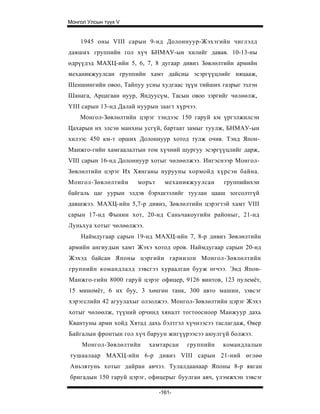 Монгол Улсын түүх V


    1945 оны VIII сарын 9-нд Долоннуур-Жэхэгийн чиглэлд
давших группийн гол хүч БНМАУ-ын хилийг давав. 10-13-ны
өдрүүдэд МАХЦ-ийн 5, 6, 7, 8 дугаар дивиз Зөвлөлтийн армийн
механикжуулсан группийн хамт дайсны эсэргүүцлийг няцааж,
Шеншингийн овоо, Тайпуу усны худгаас зүүн тийших газрыг эзлэн
Шанага, Арцагаан нуур, Яндуусүм, Тасын овоо зэргийг чөлөөлж,
YIII сарын 13-нд Далай нуурын заагт хүрчээ.
    Монгол-Зөвлөлтийн цэрэг тэндээс 150 гаруй км үргэлжилсэн
Цахарын их элсэн манхны усгүй, бартаат замыг туулж, БНМАУ-ын
хилээс 450 км-т орших Долоннуур хотод тулж очив. Тэнд Япон-
Манжго-гийн хамгаалалтын том хүчний шургуу эсэргүүцлийг дарж,
VIII сарын 16-нд Долоннуур хотыг чөлөөлжээ. Ингэснээр Монгол-
Зөвлөлтийн цэрэг Их Хянганы нурууны хормойд хү рсэн байна.
Монгол-Зөвлөлтийн      морьт     механикжуулсан   группийнхэн
байгаль цаг уурын элдэв бэрхшээлийг туулан цааш зогсолтгүй
давшжээ. МАХЦ-ийн 5,7-р дивиз, Зөвлөлтийн цэрэгтэй хамт VIII
сарын 17-нд Фынин хот, 20-нд Саньчакоугийн районыг, 21-нд
Луньхуа хотыг чөлөөлжээ.
    Наймдугаар сарын 19-нд МАХЦ-ийн 7, 8-р дивиз Зөвлөлтийн
армийн ангиудын хамт Жэхэ хотод оров. Наймдугаар сарын 20-нд
Жэхэд байсан Японы цэргийн гарнизон Монгол-Зөвлөлтийн
группийн командлалд зэвсгээ хураалган бууж өгчээ. Энд Япон-
Манжго-гийн 8000 гаруй цэрэг офицер, 9126 винтов, 123 пулемёт,
15 миномёт, 6 их буу, 3 хөнгөн танк, 300 авто машин, зэвсэг
хэрэгслийн 42 агуулахыг олзолжээ. Монгол-Зөвлөлтийн цэрэг Жэхэ
хотыг чөлөөлж, түүний орчинд хяналт тогтоосноор Манжуур дахь
Квантуны арми хойд Хятад дахь бэлтгэл хүчнээсээ таслагдаж, Өвер
Байгалын фронтын гол хүч баруун жигүүрээсээ аюулгүй болжээ.
     Монгол-Зөвлөлтийн     хамтарсан   группийн   командлалын
тушаалаар МАХЦ-ийн 6-р дивиз VIII сарын 21-ний өглөө
Аньзятунь хотыг дайран авчээ. Тулалдаанаар Японы 8-р явган
бригадын 150 гаруй цэрэг, офицерыг буулган авч, үлэмжхэн зэвсэг

                               -161-
 