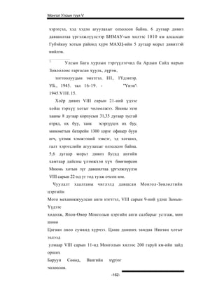 Монгол Улсын түүх V


хэрэгсэл, хэд хэдэн агуулахыг олзолсон байна. 6 дугаар дивиз
давшилтаа үргэлжлүүлсээр БНМАУ-ын хилээс 1010 км алсалсан
Губэйкоу хотын районд хүрч МАХЦ-ийн 5 дугаар морьт дивизтэй
нийлэв.

 1
          Улсын Бага хурлын тэргүүлэгчид ба Ардын Сайд нарын
 Зовлолоөс гаргасан хууль, дүрэм,
     тогтоолуудын эмхтгэл. I I I , 1Үдэвтэр.
УБ., 1945. тал 16-19. -                  "Үнэн'
1945.V I I I . 15.
     Хоёр дивиз VIII сарын 21-ний үдээс
хойш тэрхүү хотыг чөлөөлжээ. Японы эзэн
хааны 8 дугаар корпусын 31,35 дугаар тусгай
отряд, их буу, танк        эсэргүүцэх их буу,
минометын батарейн 1300 цэрэг офицер буун
өгч, үлэмж хэмжээний зэвсэг, эд хогшил,
галт хэрэгслийн агуулахыг олзолсон байна.
5,6 дугаар морьт дивиз бусад ангийн
хамтаар дайсны үлэмжхэн хүч бөөгнөрсөн
Миюнь хотын зүг давшилтаа үргэлжлүүлэн
VIII сарын 22-нд уг тод тулж очсон юм.
     Чуулалт    хаалганы   чиглэлд   давшсан       Монгол-Зөвлөлтийн
цэргийн
Мото механикжуулсан анги нэгтгэл, VIII сарын 9-ний үдэш Замын-
Үүдээс
хөдөлж, Япон-Өвөр Монголын цэргийн анги салбарыг устгаж, мөн
шөнө
Цагаан овоо суманд хүрчээ. Цааш давших замдаа Нянзан хотыг
эзлээд
улмаар VIII сарын 11-нд Монголын хилээс 200 гаруй км-ийн зайд
орших
Баруун      Сөнөд,    Вангийн   хүрээг
чөлөөлөв.
                                 -162-
 