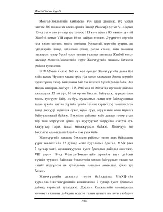 Монгол Улсын түүх V


   Монгол-Зөвлөлтийн хамтарсан хүч цааш давшиж, тус улсын
хилээс 300 шахам км алсад орших Завсар (Чансыр) хотыг VIII сарын
13-нд эзлэн авч улмаар тус хотоос 113 км-т орших 95 мянган хүнтэй
Жанбэй хотыг VIII сарын 18-нд дайран эзэлжээ. Дүүрэгтээ цэргийн
хэд хэдэн хотхон, нисэх онгоцны буудалтай, цэргийн хуаран, аж
үйлдвэрийн газар, цахилгаан станц, радио станц, авто машины
засварын газар бүхий олон замын уулзвар зангилаа Жанбэй хотыг
авснаар Монгол-Зөвлөлтийн цэрэг Жанчхүүгийн давааны бэхэлсэн
районд тулж очив.
   БНМАУ-ын хилээс 560 км хол оршдог Жанчхүүгийн даваа бол
хойд талаас Чуулалт хаалга орох гол замыг халхалсан Японы цэргийн
чухал түшиц газар, байлдааны бат бэх бэхлэлт бүхий район байв. Энд
Японы империа-листууд 1935-1940 онд 40 000 хятад иргэнийг дайчлан
ажиллуулж 35 км урт, 10 км өргөн бэхлэлт байгуулж, түүндээ олон
тооны тулгуурт байр, их буу, пулеметын галын цэг байрлуулснаас
гадна тухайн цагтаа сүүлийн үеийн техник хэрэгслээр тоноглогдсон
газар доогуур харилцах суваг, орон сууц, агуулахын олон барилга
байгууламжтай байжээ. Бэхэлсэн районыг хоёр давхар төмөр утсан
тор, танк эсэргүүцэх өргөн, гүн шуудуугаар тойруулан нэвтрэх сүв,
хажуугаар гарах замыг      минажүүлсэн    байжээ.    Япончууд   энэ
бэхлэлтээ «давагдашгүй цайз» гэж үзэж байв.
   Жанчхүүгийн давааны бэхэлсэн районыг эзлэн авах байлдааны
үүрэг зөвлөлтийн 27 дугаар мото буудлагын бригад, МАХЦ-ын
7 дугаар мото механикжуулсан хуягт бригадын дайчдад оногджээ.
VIII сарын 18-нд Монгол-Зөвлөлтийн армийн анги дайсны
хүчийг туршин байлдаж бэхлэлтийн зохион байгуулалт, галын гол
цэгийг илрүүлсэн нь тулалдааны цаашдын амжилтад чухал тус
болжээ.
   Жанчхүүгийн        давааны   төлөө    байлдаанд     МАХЦ-ийн
хурандаа Нянтайсүрэнгийн командалсан 7 дугаар хуягт бригадын
дайчид гарамгай тулалджээ. Дэслэгч Санжаагийн командалсан
миномет салааны дайчдын мэргэн галын цохилт нь анги салбарын

                                -163-
 