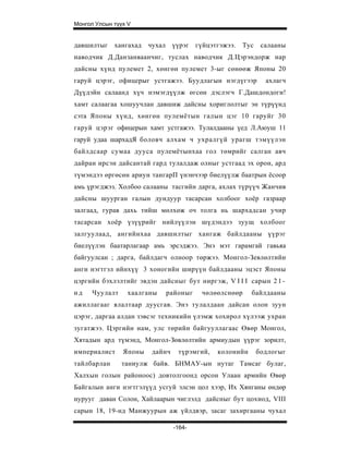 Монгол Улсын түүх V


давшилтыг хангахад чухал үүрэг гүйцэтгэжээ.         Тус    салааны
наводчик Д.Данзанваанчиг, туслах наводчик Д.Цэрэндорж нар
дайсны хүнд пулемет 2, хөнгөн пулемет 3-ыг сөнөөж Японы 20
гаруй цэрэг, офицерыг устгажээ. Буудлагын нэгдүгээр         ахлагч
Дүүдэйн салаанд хүч нэмэгдүүлж өгсөн дэслэгч Г.Дашдондоги!
хамт салаагаа хошуучлан давшиж дайсны хориглолтыг эн түрүүнд
сэта Японы хүнд, хөнгөн пулемётын галын цэг 10 гаруйг 30
гаруй цэрэг офицерын хамт устгажээ. Тулалдааны үед Л.Аюуш 11
гаруй удаа шархадЯ боловч алхам ч ухралгүй урагш тэмүүлэн
байлдсаар сумаа дууса пулемётынхаа гол төмрийг салган авч
дайран ирсэн дайсантай гард тулалдаж олныг устгаад эх орон, ард
түмэндээ өргөсөн ариун тангарП үнэнчээр биелүүлж баатрын ёсоор
амь үрэгджэз. Холбоо салааны тасгийн дарга, ахлах түрүүч Жанчив
дайсны шуурган галын дундуур тасарсан холбоог хоёр газраар
залгаад, гурав дахь тийш мөлхөж оч толга нь шархадсан учир
тасарсан хоёр үзүүрийг нийлүүлэн шүдэндээ зуущ холбоог
залгуулаад, ангийнхаа давшилтыг хангаж байлдааны үүрэг
биелүүлэн баатарлагаар амь эрсэджээ. Энэ мэт гарамгай гавьяа
байгуулсан ; дарга, байлдагч олноор төржээ. Монгол-Зевлөлтийн
анги нэгтгэл ийнхүү 3 хоногийн ширүүн байлдааны эцэст Японы
цэргийн бэхлэлтийг эвдэн да йсныг бу т ниргэж, V I I I сарын 2 1 -
нд    Чуулалт    хаалганы   районыг     чөлөөлснөөр     байлдааны
ажиллагааг ялалтаар дуусгав. Энэ тулалдаан дайсан олон зуун
цэрэг, даргаа алдан зэвсэг техникийн үлэмж хохирол хүлээж ухран
зугатжээ. Цэргийн нам, улс төрийн байгууллагаас Өвөр Монгол,
Хятадын ард түмэнд, Монгол-Зөвлөлтийн армиудын үүрэг зорилт,
империалист     Японы   дайнч    түрэмгий,   колонийн     бодлогыг
тайлбарлан      таниулж байв. БНМАУ-ын нутаг Тамсаг булаг,
Халхын голын районоос) довтолгоонд орсон Улаан армийн Өвөр
Байгалын анги нэгтгэлүүд усгуй элсэн цол хээр, Их Хянганы өндөр
нурууг даван Солон, Хайлаарын чиглэлд дайсныг бут цохиод, VIII
сарын 18, 19-нд Манжуурын аж үйлдвэр, засаг захиргааны чухал

                                -164-
 