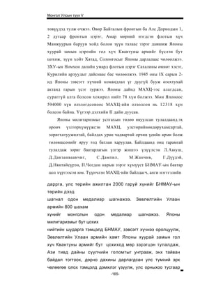 Монгол Улсын түүх V


төвүүдэд тулж очжээ. Өвөр Байгалын фронтын ба Алс Дорнодын 1,
2 дугаар фронтын цэрэг, Амар мөрний нэгдсэн флотын хүч
Манжуурын баруун хойд болон зүүн талаас зэрэг давшиж Японы
хуурай замын цэргийн гол хүч Квантуны армийг бүслэн бут
цохиж, зүүн хойт Хятад, Солонгосыг Японы дарлалаас чөлөөлжээ.
ЗХУ-ын Номхон далайн умард флотын цэрэг Сахалины өмнөт хэсэг,
Курилийн арлуудыг дайснаас бас чөлөөлжээ. 1945 оны IX сарын 2-
нд Японы зэвсэгт хүчний командлал үг дуугүй бууж өгөхтухай
актанд гарын үсэг зуржээ. Японы дайнд МАХЦ-ээс алагдсан,
сураггүй алга болсон хохирол нийт 78 хүн болжээ. Мөн Японоос
594000 хүн олзлогдсоноос МАХЦ-ийн олзолсон нь 12318 хүн
болсон байна. Үүгээр дэлхийн II дайн дуусав.
     Японы милитаризмыг устгахын төлөө явуулсан тулалдаанд.эх
оронч     үзлээрхүмүүжсэн    МАХЦ,    улстөрийнөндөрухамсартай,
зоригхатуужилтай, байлдах уран чадвартай орчин үеийн арми болж
төлөвшсөнийг яруу тод батлан харуулав. Байлдаанд онц гарамгай
тулалдаж зориг баатарлагын үлгэр жи шээ үзүүлс эн Л.Аюуш,
Д.Данзанваанчиг,       С.Дампил,       М.Жанчив,       Г.Дүүдэй,
Д.Нянтайсүрэн, П.Чогдон нарын зэрэг хүмүүст БНМАУ-ын баатар
цол хүртээсэн юм. Түүнчлэн МАХЦ-ийн байлдагч, анги нэгтгэлийн

даррга, улс төрийн ажилтан 2000 гаруй хүнийг БНМАУ-ын
төрийн дээд
шагнал    одон    медалиар   шагнажээ.    Зөвлөлтийн    Улаан
армийн 8 00 шахам
хүнийг    монголын    одон    медалиар     шагнажээ.    Японы
милитаризмыг бут цохих
нийтийн шударга тэмцэлд БНМАУ, зэвсэгт хүчнээ оролцуулж,
Зөвлөлтийн Улаан армийн хамт Японы хуурай замын гол
хүч Квантуны армийг бут цохиход мөр зэрэгцэн тулалдаж,
Ази тивд дайны сүүлчийн голомтыг унтрааж, энх тайван
байдал тогтоох, дорно дахины дарлагдсан улс түмний эрх
чөлөөгөө олох тэмцэлд дэмжлэг үзүүлж, улс орныхоо тусгаар
                              -165-
 