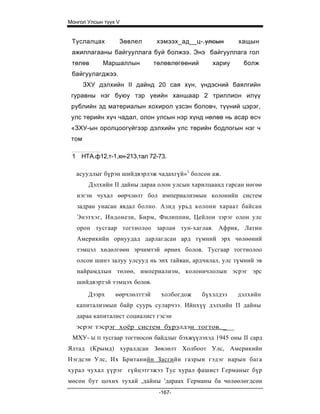 Монгол Улсын түүх V


 Туслалцах          Зөвлел       хэмээх_ад__ц-.улсын        хащын
 ажиллагааны байгууллага буй болжээ. Энэ байгууллага гол
 төлөв         Маршаллын         төлөвлөгөөний      хариу     болж
 байгуулагджээ.
       ЗХУ дэлхийн II дайнд 20 сая хүн, үндэсний баялгийн
 гуравны нэг буюу тэр үеийн ханшаар 2 триллион илүү
 рублийн эд материалын хохирол үзсэн боловч, түүний цэрэг,
 улс төрийн хүч чадал, олон улсын нэр хүнд нөлөө нь асар өсч
 «ЗХУ-ын оролцоогүйгээр дэлхийн улс төрийн бодлогын нэг ч
 том

 1 НТА.ф12,т-1,хн-213,тал 72-73.

   асуудлыг бүрэн шийдвэрлэж чадахгүй»1 болсон аж.
        Дэлхийн II дайны дараа олон улсын харилцаанд гарсан нөгөө
   нэгэн чухал өөрчлөлт бол империализмын колонийн систем
   задран унасан явдал болно. Азид урьд колони хараат байсан
   Энэтхэг, Индонези, Бирм , Филиппин, Цейлон зэрэг олон улс
   орон тусгаар тогтнолоо зарлан тун- хаглав. Африк, Латин
   Америкийн орнуудад дарлагдсан ард түмний эрх чөлөөний
   тэмцэл хөдөлгөөн эрчимтэй өрнөх болов. Тусгаар тогтнолоо
   олсон шинэ залуу улсууд нь энх тайван, ардчилал, улс түмний эв
   найрамдлын төлөө, империализм, колоничлолын эсрэг эрс
   шийдвэртэй тэмцэх болов.
        Дээрх      өөрчлөлттэй     холбогдож     бүхэлдээ   дэлхийн
   капитализмын байр суурь суларчээ. Ийнхүү дэлхийн П дайны
   дараа капиталист социалист гэсэн
   эсрэг тэсрэг хоёр систем бурэлдэн тогтов. ___
 МХУ- Ы    Н   тусгаар тогтносон байдлыг бэхжүүлэхэд 1945 оны II сард
Ялтад (Крымд) хуралдсан Зөвлөлт Холбоот Улс, Америкийн
Нэгдсэн Улс, Их Британийн Засгийн газрын гэдэг нарын бага
хурал чухал үүрэг гүйцэтгэжээ Тус хурал фашист Германыг бүр
мөсөн бут цохих тухай ,дайны 'дараах Германы ба чөлөөлөгдсөн
                                  -167-
 
