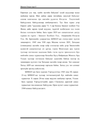 Монгол Улсын түүх V


Европын улс төр, эдийн засгийн байдлын' тухай асуудлаар чухал
шийдвэр гаргав. Мөн дайны дараа энхтайван, аюулгүй байдлыг
сахиж хамгаалах эрх ашгийн үүднээс Нэгдсэн          Үндэстний
Байгууллага байгуулахаар шийдвэрлэжээ. Тус бага хурал дээр
Европт дайн "дууссаны дараа "2- 3 cap болоод Зөвлөлт холбоот Улс
Японд дайн зарлах тухай асуудал, түүнтэй холбогдсон хэд хэдэн
болзол хэлэлцсэн байна. Бага хурал ЗХУ-ын санаачлагын дагуу
гурван их гүрэн - Зөвлөлт Холбоот Улс, Америкийн Нэгдсэн
Улс, Их Британийн удирдагчид БНМАУ-ын статус-квог хүлээн
зөвшөөрчээ. 1945 оны VIII сард Москва хотноо ЗХУ, Хятадын
(гоминданы) засгийн газар хоёр хэлэлцээр хийх үеэр Зөвлөлтийн
идэвхтэй санаачилгын ач үрээр, хэрэв Монголын ард түмэн
тусгаар тогтнолоо хадгалан байх гэсэн хүсэл эрмэлзлэлээ бүх
нийтийн санал хураалтаар баталбал Бүгд Найрамдах Монгол Ард
Улсын тусгаар тогтносон байдлыг одоогийн байгаа хилээр нь
зөвшөөрөн хүлээнэ гэж Хятадын засгийн газар амлав. Энэ саналыг
Хятад АНУ-ын зөвлөснөөр гаргасан байна. Хятад улс энэ алхмыг
аргагүйн эрхэнд хийсэн юм.
     БНМАУ-ын Бага хурлын Тэргүүлэгчид 1945 оны IX сарын
 21-нд БНМАУ-ын тусгаар тогтнолынтухай бүх нийтийн санал
 хураалтыг X сарын 20-ны өдөр явуулах шийдвэр гаргаж, Улсын
 Бага хурлын Тэргүүлэгчдийн дарга Г.Бумцэнд даргатай санал
 хураалтын төв комиссыг байгуулав. Орон нутагт санал хураалтын
 3304 комисс байгуулагджээ.




                              -168-
 