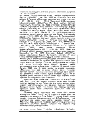 Монгол Улсын түүх V


томоохон эмхтгэлүүдээс тоймлон дурдвал: «Монголын ардтүмний
1911 оны үндэсний
эрх чөлөө, тусгаартопнолын толеө тэмцэл» баримтбичгийн
эмхтгэл (1900-191 1 он), УБ., 1982 он (Хэвлэлд бэлтгэсэн
А.Очир, Г.Пүрвээ); «Монголын автономитын үеийн сургууль»
(1911-1920), УБ.,                 1966 (Эмхтгэсэн' С.Жигмидсүрэн,
Б.Балжиргармаа); «БНМАУ-ын Их, Бага хурлын тогтоол,
Үндсэн хууль, тунхагууд» УБ., 1956 (Эмхтгэсэн Ц.Насанбалжир);
«БНМАУ хөрөнгөтний биш хөгжлийн төлөотэмцэлд» Баримт
бичгүүд (1925-1940) УБ., 1956. (Эмхтгэсэн Ц.Насанбалжир),
«БНМАУ-ын Үндсэн хууль, түүнд холбогдох зарим актын
эмхтгэл» (1921-1940) 1 дэвтэр, УБ., 1972, «Монголд ардын бүгд
наирамдах заса~ тогтоон я«'улсан нь» Баримт Сзичгүүдийн
эмхтгзл. (1921-1926) УБ.,1970. (Эмхтгэсэн Б. Балжнргармаа),
МАХН-ынТөв Хорооны дэргэдэх Намын түүхийн институтээе
эрхлэи хэвлүүлсэн «МАХН-ын түүхэнд холбогдох баримт
бичгүүд» 1, I I , I I I дэвтэр, (УБ., 1966, 1967, 1970), «МАХН-ын их,
бага ба ТХ-ны бүгд хурлын тогтоолууд» I - 1 I 1 дэвтэр. (УБ.,
1956,1963), МАХН-ын дэлгэрэнгүй тайлан ( V I I I их хурлаас
бусад),     «1921           оны      ардын     хувьсгалын     түүхэнд
холбогдохбаримтбичгүүд» (1917-1921) УБ., 1957. (Эмхтгэсэн
Ө.Чимэд), «МАХН ардын хувьсгалын ялалтын төлөө тэмцэлд»
Баримтбичгүүд. УБ., 1971 (Эмхтгэсэн Д.Даш), «БНМАУ-ын
гадаад харилцааны баримт бичгүүдийн эмхтгэл»-ийг олон
ботиор хэвлэсэн зэргийг юуны түрүүнд нэрлэж болох юм.
 Монгол улсын ойрхи түүхийгсудлахад тоо бүртгэлийн материал
 ихээхэн ач холбогдолтой сурвалж юм. Тухайлж хэлбэл, удаа
 дараа хэвлэпрн гарч буй статистик тоо бүртгэлийн эмхтгэлүүд
 нэн чухал хэрэглүүи болж байна. ХХзууны эхний
 мөчлөггхэвлэгдсэн «Шинэтоль», «Нийслэл Хүрээний сонин
 бичиг», 1920 оиы XI сард анхмы нь дугаар хзвлэгдсзн
 «Монголын үнэн»-ээс эх авсан «Үнэн» сонин тэргүүтэи
 тогтмол хэвлэл - олон арван сонин. сэтгүүлүүд эрим цагийн
 оы дарааллыи бичиг болсны хувьд өнгөрсөн зууны 90 он
 хүртэлх үеийн Монголын ойрхи үеийн түүх судлалд нэгэн
 зүйлийн чухал сурвалж болж огч байна.
     Монголын ойрхи үеийн түүх судлалд үнэт тус нэмэр болох
 зүйл бол түүхэн үйл явдалд оролцож явсап амьд гэрчийн
 дуртгал, дурсамжууд юм. Ардын нам анх хэрхэн үүссэн, ардын
 журамт цэргийгбайгуулж, улс орныхоо тусгаар тогтиолыг
 байлдан авсан тухай тэр үеийн үйл явдалд идэвхтэй
 оролцож явсан хэсэг хүмүүсийн дуртгалыг 1928 онд
 хэвлүүлжээ1.
     Партизан нарын дуртгалыг хэд хэдэн боть болгон
 хэвлүүлсэн байна2. Эдгээр нь XX зууны эхэн үеийн Монголын
 түүхийн чухал хэрэглүүн болж байна. Түүнчлэн, МАХН, ардын
 төрийг үндэслэн байгуулагчдын нэг Д.Сүхбаатарын тухай
 дуртгалыг хэд хэдэн удаа хэвлэн гаргасан байна-'. Мөн
 Монголын төр, цэргийм томоохон зүтгэлтнүүд дуртгал ном,
 товхимол хэвлүүлэх болсон ньтүүхэн үйл явдлын учир
 холбогдлыгтодруулахад ихээхэн
тус дохөм үзүүлж байна. Тухайлбал, Ц.Дамбадорж. Ж.Самбуу,
                                -17-
 