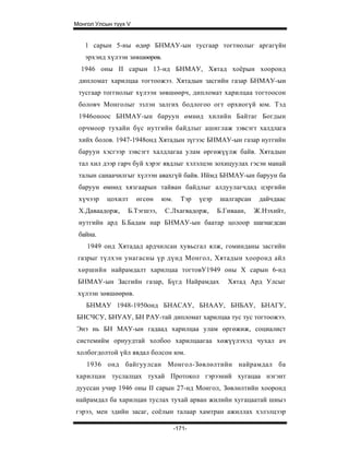 Монгол Улсын түүх V


   1 сарын 5-ны өдөр БНМАУ-ын тусгаар тогтнолыг аргагүйн
   эрхэнд хүлээн зөвшөөрөв.
  1946 оны II сарын 13-нд БНМАУ, Хятад хоёрын хооронд
 дипломат харилцаа тогтоожээ. Хятадын засгийн газар БНМАУ-ын
 тусгаар тоггнолыг хүлээн зөвшөөрч, дипломат харилцаа тогтоосон
 боловч Монголыг эзлэн залгих бодлогоо огт орхиогүй юм. Тэд
 1946оноос БНМАУ-ын баруун өмнөд хилийн Байтаг Богдын
 орчмоор тухайн бүс нутгийн байдлыг ашиглаж зэвсэгт халдлага
 хийх болов. 1947-1948онд Хятадын зүгээс БНМАУ-ын газар нуггийн
 баруун хэсгээр зэвсэгт халдлагаа улам өргөжүүлж байв. Хятадын
 тал хил дээр гарч буй хэрэг явдлыг хэлэлцэн зохицуулах гэсэн манай
 талын санаачилгыг хүлээн авахгүй байв. Иймд БНМАУ-ын баруун ба
 баруун өмнөд хязгаарын тайван байдлыг алдуулагчдад цэргийн
 хүчээр    цохилт     өгсөн   юм.     Тэр   үеэр   шалгарсан    дайчдаас
 Х.Даваадорж,     Б.Тэгшээ,   С.Лхагвадорж,        Б.Гиваан,   Ж.Нэхийт,
 нутгийн ард Б.Бадам нар БНМАУ-ын баатар цолоор шагнагдсан
 байна.
    1949 онд Хятадад ардчилсан хувьсгал ялж, гоминданы засгийн
 газрыг түлхэн унагасны үр дүнд Монгол, Хятадын хооронд айл
 хөршийн найрамдалт харилцаа тогтовУ1949 оны X сарын 6-нд
 БНМАУ-ын Засгийн газар, Бүгд Найрамдах               Хятад Ард Улсыг
 хүлээн зөвшөөрөв.
    БНМАУ 1948-1950онд БНАСАУ, БНААУ, БНБАУ, БНАГУ,
БНСЧСУ, БНУАУ, БН РАУ-тай дипломат харилцаа тус тус тогтоожээ.
Энэ нь БН МАУ-ын гадаад харилцаа улам өргөжиж, социалист
системийм орнуудтай холбоо харилцаагаа хөжүүлэхэд чухал ач
холбогдолтой үйл явдал болсон юм.
    1936 онд байгуулсан Монгол-Зөвлөлтийн найрамдал ба
харилцан туслалцах тухай Протокол гэрээний хугацаа нэгэнт
дууссан учир 1946 оны II сарын 27-нд Монгол, Зөвлөлтийн хооронд
найрамдал ба харилцан туслах тухай арван жилийн хугацаатай шиыэ
гэрээ, мен эдийн засаг, соёлын талаар хамтран ажиллах хэлэлцээр

                                    -171-
 