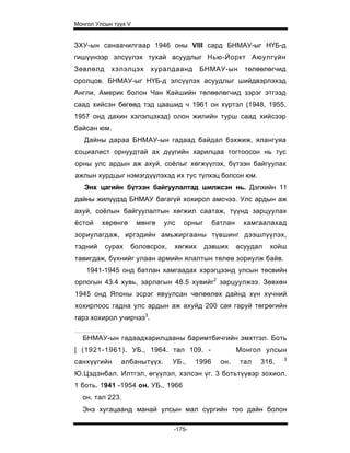 Монгол Улсын түүх V


ЗХУ-ын санаачилгаар 1946 оны VIII сард БНМАУ-ыг НҮБ-д
гишүүнээр элсүүлэх тухай асуудлыг Нью-Йоркт Аюулгүйн
Зөвлөлд     хэлэлцэх     хуралдаанд      БНМАУ-ын         төлөөлөгчид
оролцов. БНМАУ-ыг НҮБ-д элсүүлэх асуудлыг шийдвэрлэхэд
Англи, Америк болон Чан Кайшийн төлөөлөгчид зэрэг этгээд
саад хийсэн бөгөөд тэд цаашид ч 1961 он хүртэл (1948, 1955,
1957 онд дахин хэлэлцэхэд) олон жилийн турш саад хийсээр
байсан юм.
   Дайны дараа БНМАУ-ын гадаад байдал бэхжиж, ялангуяа
социалист орнуудтай ах дүүгийн харилцаа тогтоосон нь тус
орны улс ардын аж ахуй, соёлыг хөгжүүлэх, бүтээн байгуулах
ажлын хурдцыг нэмэгдүүлэхэд их тус түлхэц болсон юм.
   Энх цагийн бүтээн байгуулалтад шилжсэн нь. Дэлхийн 11
дайны жилүүдэд БНМАУ багагүй хохирол амсчээ. Улс ардын аж
ахуй, соёлын байгуулалтын хөгжил саатаж, түүнд зарцуулах
ёстой    хөрөнгө      мөнгө   улс   орныг      батлан    хамгаалахад
зориулагдаж, иргэдийн амьжиргааны түвшинг дээшлүүлэх,
тэдний    сурах    боловсрох,   хөгжих      дэвших      асуудал   хойш
тавигдаж, бүхнийг улаан армийн ялалтын төлеө зориулж байв.
    1941-1945 онд батлан хамгаадах хэрэгцээнд улсын төсвийн
орлогын 43.4 хувь, зарлагын 48.5 хувийг2 зарцуулжээ. Зөвхөн
1945 онд Японы эсрэг явуулсан чөлөөлөх дайнд хүн хүчний
хохирлоос гадна улс ардын аж ахуйд 200 сая гаруй төгрөгийн
гарз хохирол учирчээ3.

  БНМАУ-ын гадаадхарилцааны баримтбичгийн эмхтгэл. Боть
[ (1921-1961). УБ., 1964. тал 109. -                    Монгол улсын
                                                                      3
санхүүгийн     албанытүүх.      УБ.,    1996     он.     тал   316.
Ю.Цэдэнбал. Илтгэл, өгүүлэл, хэлсэн үг. 3 ботьтүүвэр зохиол.
1 боть. 1941 -1954 он. УБ., 1966
  он. тал 223.
  Энэ хугацаанд манай улсын мал сүргийн тоо дайн болон

                                -175-
 
