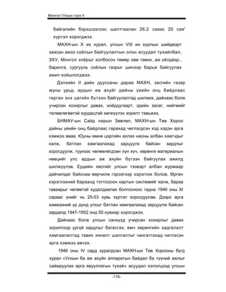 Монгол Улсын түүх V


  байгалийн бэрхшээлээс шалтгаалан 26.2 саяас 20 сая'
  хүртэл хорогджээ.
    МАХН-ын X их хурал, улсын VIII их хурлын шийдвэрт
заасан ажээ соёлын байгуулалтын олон асуудал тухайлбал,
ЗХУ, Монгол хоёрыг холбосон төмөр зам тавих, аж үйлдвэр.,
барилга, сургууль соёлын газрыг шинээр барьж байгуулах
ажил хойшлогджээ.
    Дэлхийн II дайн дууссаны дараа МАХН, засгийн газар
юуны урьд, ардын аж ахуйг дайны үеийн онц байдлаас
гарган энх цагийн бүтээн байгуулалтад шилжих, дайнаас болж
учирсан хохирлыг давах, хоёрдугаарт, эдийн засаг, нийгмийг
телөвлөгөөтэй хурдацтай хөгжүүлэх зорилт тавьжээ,
    БНМАУ-ын Сайд нарын Зөвлөл, МАХН-ын Төв Хороо
дайны үеийн онц байдлаас гарахад чиглэгдсэн хэд хэдэн арга
хэмжээ авав. Юуны өмнө цэргийн ахлах насны албан хаагчдыг
халж,    батлан       хамгаалахад   зарцуулх   байсан   зардлыг
хорогдуулж, түунээс чөлөөлөгдсөн хүн хүч, хөрөнгө материалын
нөөцийг улс ардын аж ахуйн бүтээн байгуулах ажилд
шилжүүлэв. Ердийн хөсгийг улсын тээвэрт албан журмаар
дайчилдаг байснаа өөрчилж гэрээгээр хэрэглэх болов. Өргөн
хэрэглээний бараанд тогтоосон картын системийг халж, бараа
таваарыг чөлөөтэй худалдаалах болгосноос гадна 1946 оны XI
сараас үнийг нь 25-53 хувь хүртэл хорогдуулав. Дээрх арга
хэмжээний үр дүнд улсыг батлан хамгаалахад зарцуулж байсан
зардалд 1947-1952 онд 50 хувиар хорогджээ.
    Дайнаас болж улсын санхүүд учирсан хохирлыг давах
зорилгоор ургүй зардлыг багасгах, өмч хөрөнгийн хадгалалт
хамгаалалтад тавих хяналт шалгалтыг чангатгахад чиглэсэн
арга хэмжээ авчээ.
     1946 оны IV сард хуралдсан МАХН-ын Төв Хорооны бүгд
хурал «Улсын ба аж ахуйн аппаратын байдал ба түүний ажлыг
сайжруулах арга явууллагын тухай» асуудал хэлэлцээд улсын

                                -176-
 