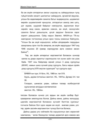 Монгол Улсын түүх V


ба аж ахуйн аппаратын ажлыг үндсээр нь сайжруулахын тулд
гүйцэтгэлийн хяналт шалгалтыг сайжруулж, эрчимтэй явуулах,
улсын ба хөдөлмөрийн сахилга батыг өндөржүүлэх, шүүмжлэл
өөрийн шүүмжлэлийг өрнүүлэх, аппаратын ажилд эмх цэгц,
дэг журам, шуурхай байдлыг нэвтрүүлэх, ардчилсан ёсыг
нарийн чанд сахих, арвилан хэмнэх, аж ахуй, санхүүгийн
сахилга батыг дээшлүүлж, үргүй зардлыг багасгах зэрэг
зорилт дэвшүүлжээ. Сайд нарын Зөвлөл, МАХН-ын ТХ-ны
хамтарсан тогтоолоор улсын орон тооны комиссыг байгуулж,
"Улсын ба аж ахуй хоршоолол, албан үйлдвэрийн газруудын
захиргааны орон тоо ба захиргаа, аж ахуйн зардлуудыг 1947 онд
1946 оныхоос 20 хувиар хорогдуулах арга хэмжээ авсан
байна"2.
     Төр, аж ахуйн аппаратыг мэргэжилтэй боловсон хүчнээр
 хангах нь дээрх зорилтыг хэрэгжүүлэх гол хүчин зүйл гэж үзэж
 байв. 1947 оны байдлаар манай улсын 3 дээд сургуульд
 (МУИС, намын шинэ хүчний дээд сургууль, Багш нарын оройн
 дээд сургууль) 878 оюутан суралцаж3 тус сургууль курс

    БНМАУ-ын түүх. III боть. УБ., 1969 он. тал 519.
    Хууль, дүрэм.тогтоолын эмхтгэл. УБ., 1947он. Дугаар 3-4. тал
    38.
    Гэгээрэл, шинжлэх ухаан, соёлын талаар холбогдолтой
    хуульчилсан актуудын системчилсэн
    эмхтгэл. УБ., 1964он.

төгссөн боловсон хүчнээ улс ардын аж ахуйн салбар бүрт
хуваарилан ажиллуулах болов. Дайны өмнө, дайны жилүүдэд
цэргийн мэргэжилтэй боловсон хүчнийг бэлтгэж сургахыг
голчилж байсан бол одоо хөдөө аж ахуй, анагаах ухаан, улс
төр, эдийн засгийн мэргэжилтэнг түлхүү бэлтгэх болжээ.
   Дайны дараа улс нийгмийн ба хоршооллын өмч хөрөнгийг
хамгаалах, ' өсгөн бэхжүүлэх талаар дорвитой арга хэмжээ авч

                               -177-
 