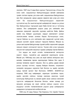 Монгол Улсын түүх V


эхэлжээ. 1947 оны II сард Бага хурлын Тэргүүлэгчид «Улсын ба
олон нийт, хоршооллын байгууллагуудын өмчийг хамгаалах
тухай» тогтоол гаргаж, улс олон нийт, хоршооллын байгууллагын
өмч бол халдашгүй, ариун дархан хөрөнгө мөн учир улс олон
нийт     ба     хоршооллын        байгууллагуудын        хөрөнгийг
хулгайлагчид ба ашиглагчидтай шийдвэртэй тэмцэх нь улсын
бүх байгууллагын тэргүүний үүрэг байх ёстой гэж уг тогтоолд
заажээ. Энэ шийдвэрийн үндсэн дээр улс нийгмийн өмч
завшсан хүмүүсийг эрүүгийн хуулиар шийтгэж байв. Дайны
үеийн онц байдал цуцлагдаж, харуул хамгаалалт суларч
эхэлсэн,нөгөө талаас аливаа             бараа   бүтээгдэхүүн   хомс,
тарчиг байсан нь улс нийгмийн өмч хөрөнгийг хулгай хийх,
завших хүслийг зарим хүмүүст төрүүлж байжээ. Жишээ нь:
улсын авто өртөө байгуулснаар түүний сэлбэг хэрэгслийг хувьдаа
завших явдал нэлээдгүй гарчээ. Чухам ийм учир хувьдаа
машинтай хүмүүсийн машиныг хураах шийдвэр гаргаж байжээ.
   Улс ардын аж ахуйг хэтийн төлөвлөгөөтэй хөгжүүлэх
зорилт тавьж, түүнийгээ дэс дараатай хэрэгжүүлж эхлэв.
Манай улс 1940-өөд оны үеэс аж ахуй соёлоо хөгжүүлэх жил,
жилийн төлөвлөгөө гаргаж хэрэгжүүлдэг байсан бол одоо 5
жилээр төлөвлех зорилт тавьжээ. Энэ нь дайны дараа манай
улсын тусгаар тогтнол, гадаад байдал бэхжиж, социалист
лагерийн орнуудын хүрээлэл буй болсон нь эдийн засгийн
хувьд таатай орчинг буй болгосон, БНМАУ, ЗСБНХУ-ын
хооронд 1946 онд найрамдал, харилцан тусгайлах гэрээ,
эдийн    засгийн      соёлын   талаар     хамтран   ажиллах    тухай
хэлэлцээр байгуулсан нь манай эдийн засаг соёлын хөгжлийг
түргэтгэх найдвартай баталгаа болсон, нөгөө талаар улс
орныхоо дотоодод аж ахуй, нийгэм соёлын үндсэн олон
асуудлыг хэтийн төлөвлөгөөний үндсэн дээр шийдвэрлэх
шаардлага тулгарсантай холбоотой юм.
    1946 оны IX сард Намын Төв Хорооны Улс төрийн Товчоо

                                -178-
 