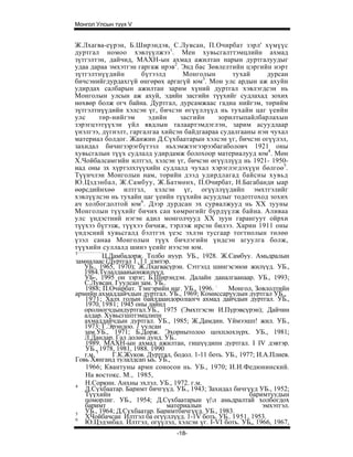 Монгол Улсын түүх V


Ж.Лхагва-еүрэн, Б.Ширэндэв, С.Лувсан, П.Очирбат зэрл' хүмүүс
дуртгал номоо хэвлүүлжээ1. Мен хувьсгалттэмцлийн ахмад
зүтгэлтэн, дайчид, МАХН-ын ахмад ажилтан нарын дуртгалуудыг
удаа дараа эмхэтгэн гаргаж ирэв2. Энд бас Зөвлелтийн цэргийн нэрт
зүтгэлтнүүдийн        бүтээлд        Монголын         тухай       дурсан
бичсэнийгдурдахгүй өнгөрөх аргагүй юм3. Мон улс ардын аж ахуйн
удирдах салбарын ажилтан зарим хүний дуртгал хэвлэгдсэн нь
Монголын улсын аж ахуй, эдийн засгийн түүхийг судлахад зохих
нөхвөр болж огч байна. Дуртгал, дурсамжаас гадна нийгэм, төрийм
зүтгэлтнүүдийн хэлсэн үг, бичсэн өгүүллүүд нь тухайн цаг үеийн
улс       төр-нийгэм     эдийн      засгийн      зорилтыпайлбарлахын
зэрэгцээтүүхэн үйл явдлын талаартэмдэглэн, зарим асуудлаар
үнэлгээ, дүгнэлт, гаргалгаа хийсэн байдгаараа судалгааны нэн чухал
материал болдог. Жанжин Д.Сүхбаатарын хэлсэн үг, бичсэн огүүлэл,
захидал бичигзэрэгбүтээл ньхэмжээгээрээбагаболовч 1921 оны
хувьсгалын түүх судлалд удирдамж болохоор материалууд юм4. Мөн
Х.Чойбалсамгийн илтгэл, хэлсэн үг, бичсэн өгүүллүүд нь 1921- 1950-
иад оны зх хүртэлхтүүхийн судлалд чухал хэрэглэгдэхүүн бөлгоө5.
Түүнчлэн Монголын нам, торийн дээд удирдлагад байсны хувьд
Ю.Цздэнбал, Ж.Самбуу, Ж.Батмөнх, П.Очирбат, Н.Багабанди ыар
өөрсдийнхөө илтгзл, хэлсэн үг, огүүллүүдийп эмхтгэлийг
хэвлүүлсэн нь тухайн цаг үеийн түүхийн асуудлыг тодотгоход зохих
ач холбогдолтой юм6. Дээр дурдсан эх сурвалжууд нь XX зууны
Монголын түүхийг бичих сан хөмрөгийг бүрдүүлж байна. Аливаа
улс үндэстний нэгэн адил монголчууд XX зуун гарангуут ойрхи
түүхээ бүтэзж, түүхээ бичиж, тэрлэж ирсэн билээ. Харин 1911 оны
үндэсний хувьсгалд бэлтгэх үеэс эхлэн тусгаар тогтнолын төлөө
үзэл санаа Монголын түүх бичлэгийн үндсэн агуулга болж,
түүхийн суллалд шинэ үеийг нээсэн юм.
1
           Ц.Дамбадорж. Толбо нуур. УБ., 1928. Ж.Самбуу. Амьдралын
замналаас (Дуртгал 1,11 дэитэр.
   УБ., 1965, 1970); Ж.Лхагвасүрэн. Сэтгэлд шингэсэнои жилүүд. УБ.,
   1984.Тулалдааиыонжилүүд.
   УБ-, 1995 он зэрэг; Б.Ширэндэн. Далайн даналгаанаар. УБ., 1993;
   С.Лувсан. Гуулсан зам. УБ..
   1988; П.Очирбат. Тэнгэрийн иаг. УБ., 1996. :      Монгол, Зовлолтийн
армийн ахмаддайчдын дуртгал. УБ., 1969; Комиссаруудын дуртгал УБ.,
   1971; Халх голын байлдаандоролцогч ахмад дайчдын дуртгал. УБ.,
   1970, 1981; 1945 оны дайнд
   оролиогчдындуртгал.УБ., 1975 (Эмхтгэсэн И.Пүрэвсүрэн); Дайчин
   алдар. Хувьсгшптэмцлипн
   ахмаддайчдын дуртгал. УБ., 1985; Ж.Дамдин. Үймээшп! жил. УБ.,
   1973; Г.Эрэндоо. 1 уулсан
   зам.УБ., 1971; Б.Дорж. Эхорнытолоо цохплохзүрх. УБ., 1981;
   Л.Дандар. Гал долөн дунд. УБ..
   1989. МАХН-ын ахмад ажилтан, гишүүдипн дуртгал. I IV дэвтэр.
   УБ., 1978, 1981, 1988. 1990
   г.м. 1     Г.К.Жуков. Дуртгал, бодол. 1-11 боть. УБ., 1977; И.А.Плиев.
Говь Хянганд тулалдсап ыь. УБ.,
   1966; Квантуны армн соносон нь. УБ., 1970; И.И.Федюнинский.
   На востокс. М., 1985,
4
   Н.Соркин. Анхны эхлэл. УБ., 1972. г.м.
   Д.Сүхбаатар. Баримт бичгүүд. УБ., 1943; Захидал бичгүүд УБ., 1952;
   Түүхийн                                                  баримтуудын
   цоморлиг. УБ., 1954; Д.Сүхбаатарын ү|л амьдралтай холбогдох
   баримт                      материалын                       эмхэтгэл.
5
   УБ., 1964; Д.Сүхбаатар. Баримтбичгүүд. УБ., 1983.
6
   ХЧойбачсан Илтгэл ба огүүллүүд. 1-1V боть. УБ.. 1951, 1953.
   Ю.Цэдэнбал. Илтгэл, огүүлэл, хэлсэн үг. I-VI боть. УБ„ 1966, 1967,
                                  -18-
 