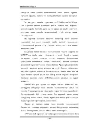 Монгол Улсын түүх V


хөгжүүлэх таван жилийн төлөвлөгөөний төсөл, намын дүрэмд
өөрчлөлт оруулах, намын төв байгууллагуудыг сонгох асуудлыг
хэлэлцжээ.
    Энэ их хуралд засгийн газрын тэргүүн Х.Чойбалсан МАХН-ын
Төв Хорооны тайлан илтгэлийг тавьж, Намын Төв Хорооны
ерөнхий нарийн бичгийн дарга нь улс ардын аж ахуйг хөгжүүлэх
анхдугаар таван жилийн төлөвлөгөөний тухай илтгэл тавьж
хэлэлцүүлжээ.
    Их хурлаар хэлэлцэж баталсан анхдугаар таван жилийн
төлөвлөгөө бол олон     хэвшилт          эдийн   засгийг   төлөвлөсөн
телөвлөгөөний үндсэн дээр удирдан зохицуулах гэсэн анхны
оролдлого байв.
    Анхдугаар таван жилийн төлөвлөгөөний үндсэн агуулга нь
БНМАУ-ын эдийн засаг, үйлдвэрлэх хүчнийг бүхий л аргаар
хөгжүүлэх,    хүний   ухамсарт     үлдэж     хоцорсон      феодализмын
үлдэгдэлтэй шийдвэртэй тэмцэх, социализмд дэвших цаашдын
дэвшилтийг гүнзгийрүүлэхэд оршиж байлаа. Ардын үйлдвэрлэлийн
нэгдлийг жинхэнэ үлгэр жишээч аж ахуй болгон сайжруулах,
нэгдлийн дүрмийг шинэчлэн боловсруулахыг заахын хамт мал аж
ахуйг хамтын хүчээр эрхлэх нэг хэлбэр болох «Ардын нөхөрлөл»
байгуулж ажиллах гэсэн Х.Чойбалсангийн саналыг их хурал
дэмжжээ.
     БНМАУ-ын улс ардын аж ахуйг соёлыг 1948-1952 онд
хөгжүүлэх анхдугаар таван жилийн төлөвлөгөөгөөр малын тоо
толгойг 31 саяд хүргэж, аж үйлдвэрийн газрыг өргөтгөж түүний нийт
бүтээгдэхүүнийг 96.8 хувиар өсгөх, бүх хүүхдийг анхан шатны
сургуулиар заавал сургах, насанд хүрэгсдийн бичиг үсэг үл мэдэх
явдлыг арилгах зэрэг зорилт дэвшүулжээ1.
     Намын их хурлын дараа таван жилийн төлөвлөгөөний
биелэлтийг хангахад удирдлага, зохион байгуулалтыг өөрчлөхөөс
эхлээд олон түмнийг дайчлах ажилд идэвхийлэн оржээ.
     1947 оны XII сарын 27-нд Сайд нарын Зөвлөлөөс аймгийн бага

                                 -180-
 