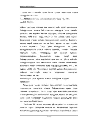 Монгол Улсын түүх V


хурлын тэргүүлэгчдийн газар болон сумын захиргааны зохион
байгуулалтын ажлыг
1
     МАХН-ын түүхэнд холбогдох баримт бичгүүд. УБ., 1967.
тал 194, 200, 214.

сайжруулах арга хэмжээ авч, орон нутгийн засаг захиргааны
байгууллагын зохион байгуулалтыг сайжруулж, олон түмнийг
дайчлах үйл хэргийг хангаж чадахуйц гавшгай байгууллага
болгох, 1948 оны I сард МАХН-ын Төв Хороо, Сайд нарын
Зөвлөлөөс «таван жилийн төлөвлөгөөний зорилтын биелэлт,
явцын тухай мэдэгдэл гаргаж байх журам тогтоох тухай»
тогтоол     гаргажээ.    Үүнд:   дээд    байгууллага      нь     доод
байгууллагынхаа ажлыг байнга шалгаж, тайлан тооцоог
гаргуулж       байх,    үйлдвэрүүд       бол     улирал        тутмын
төлөвлөгөөнийхөө         биелэлтийн      явцын      тухай        дээд
байгууллагадаа тайлагнаж байх журам тогтоов. Олон нийтийн
байгууллагуудын үйл ажиллагааг таван жилийн төлөвлөгөөг
биелүүлэх хэрэгт чиглүүлэв. 1948 онд хуралдсан МҮЭ-ийн V их
хурал, МХЗЭ-ийн XI их хурал, эмэгтэйчүүдийн байгууллагын
тайлан      сонгуулийн      хурлууд      төлөвлөгөөт      зорилтыг
биелүүлэхэд чиглэл
чиглэлээрээ олон түмнийг зохион байгуулах асуудал
хэлэлцжээ.
    Анхдугаар таван жилийн төлөвлөгөөг хэрэгжүүлэхэд
чиглэгдсэн      удирдлага, зохион байгуулалтын хувьд олон
түмнийг захиргаадах, шахах дээрх арга хэмжээнүүдээс гадна
олон түмний идэвх санаачилгыг өрнүүлэх, тэдний аж амьдрал,
ахуй соёл, боловсрол мэдлэгийн төвшинг дээшлүүлэх олон
асуудлыг шийдвэрлэжээ.
    1948 оны IV сараас ажилчид үйлдвэрийнхээ захиргаатай
хамтын гэрээ байгуулах болсон нь төлөвлөгөөт зорилтыг
биелүүлэхэд ажилчдыг дайчлах, нөгөө талаас ажилчдын цалин


                                 -181-
 