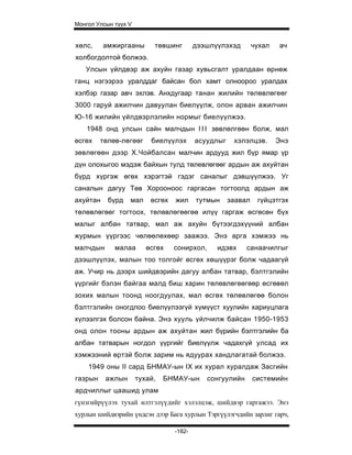 Монгол Улсын түүх V


хөлс,     амжиргааны       төвшинг        дээшлүүлэхэд        чухал   ач
холбогдолтой болжээ.
   Улсын үйлдвэр аж ахуйн газар хувьсгалт уралдаан өрнөж
ганц нэгээрээ уралддаг байсан бол хамт олноороо уралдах
хэлбэр газар авч эхлэв. Анхдугаар танан жилийн төлөвлөгеөг
3000 гаруй ажилчин давуулан биелүүлж, олон арван ажилчин
Ю-16 жилийн үйлдвэрлэлийн нормыг биелүүлжээ.
    1948 онд улсын сайн малчдын I I I зөвлөлгөөн болж, мал
өсгөх    төлөв-лөгөөг     биелүүлэх       асуудлыг    хэлэлцэв.       Энэ
зөвлөгөөн дээр Х.Чойбалсан малчин ардууд жил бүр ямар үр
дүн олохыгоо мэдэж байхын тулд төлевлөгөөг ардын аж ахуйтан
бүрд хүргэж өгөх хэрэгтэй гэдэг саналыг дэвшүүлжээ. Уг
саналын дагуу Төв Хорооноос гаргасан тогтоолд ардын аж
ахуйтан    бүрд   мал     өсгөх   жил     тутмын     заавал    гүйцэтгэх
төлөвлөгөөг тогтоох, төлөвлөгөөгөө илүү гаргаж өсгөсөн бүх
малыг албан татвар, мал аж ахуйн бүтээгдэхүүний албан
журмын үүргээс чөлөөлөхөөр заажээ. Энэ арга хэмжээ нь
малчдын      малаа       өсгөх    сонирхол,     идэвх      санаачилгыг
дээшлүүлэх, малын тоо толгойг өсгөх хөшүүрэг болж чадаагүй
аж. Учир нь дээрх шийдвэрийн дагуу албан татвар, бэлтгэлийн
үүргийг бэлэн байгаа малд биш харин төлөвлөгөөгөөр өсгөвөл
зохих малын тоонд ноогдуулах, мал өсгөх төлөвлөгөө болон
бэлтгэлийн оногдлоо биелүүлээгүй хүмүүст хуулийн хариуцлага
хүлээлгэх болсон байна. Энэ хууль үйлчилж байсан 1950-1953
онд олон тооны ардын аж ахуйтан жил бүрийн бэлтгэлийн ба
албан татварын ногдол үүргийг биелүүлж чадахгүй улсад их
хэмжээний өртэй болж зарим нь ядуурах хандлагатай болжээ.
    1949 оны II сард БНМАУ-ын IX их хурал хуралдаж Засгийн
газрын    ажлын       тухай,   БНМАУ-ын       сонгуулийн      системийн
ардчиллыг цаашид улам
гүнзгийрүүлэх тухай илтгэлүүдийг хэлэлцэж, шийдвэр гаргажээ. Энэ
хурлын шийдвэрийн үндсэн дээр Бага хурлын Тэргүүлэгчдийн зарлиг гарч,

                                  -182-
 