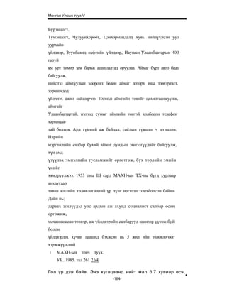 Монгол Улсын түүх V


Бүрэнцогт,
Түмэнцогт, Чулуунхороот, Цэнхэрмандалд хувь нийлүүлсэн уул
уурхайн
үйлдвэр, Зүунбаянд нефтийн үйлдвэр, Наушки-Улаанбаатарын 400
гаруй
км урт төмөр зам барьж ашиглалтад оруулав. Аймаг бүрт авто бааз
байгуулж,
нийслэл аймгуудын хооронд болон аймаг доторх ачаа тээвэрлэлт,
зорчигчдод
үйлчлэх ажил сайжирчээ. Ихэнхи аймгийн төвийг цахилгаанжуулж,
аймгайг
Улаанбаатартай, нэлээд сумыг аймгийн төвтэй холбосон телефон
харилцаа-
тай болгов. Ард түмний аж байдал, соёлын түвшин ч дээшлэв.
Нарийн
мэргэжлийн салбар бухий аймаг дундьш эмнэлгүүдийг байгуулж,
хүн амд
үзүүлэх эмнэлгийн тусламжийг өргөтгөж, бүх төрлийн эмийн
үнийг
хямдруулжээ. 1953 оны Ш сард МАХН-ын ТХ-ны бүгд хурлаар
анхдугаар
таван жилийн төлөвлөгөөний үр дүнг нэгтгэн томъёолсон байна.
Дайн нь;
дараах жилүүдэд улс ардын аж ахуйд социалист салбар өсөн
өргөжиж,
механикжсан тээвэр, аж үйлдвэрийн салбарууд шинээр үүсэж буй
болон
үйлдвэрлэх хүчин цаашид бэхжсэн нь 5 жил ийн төлөвлөгөөг
хэрэгжүүлсний
1   МАХН-ын      товч   туух.
    УБ.. 1985. тал 261 26 4

Гол үр дүн байв. Энэ хугацаанд нийт мал 8.7 хувиар өсч,
                                -184-
 