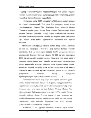 Монгол Улсын түүх V


Тэдгээр өөрчлөлтүүдийн тодорхойлогдох гол шинж, үндсэн
чиглэл нь нэг хүнийг тахин шүтэхэд суурилсан тоталитар дэглэм
улам бүр батжин бэхжсэн явдал байв.
    1940 оноос хойш 1947 он хүртэл МАХН-ын их хурал, Улсыи
их хурал хуралдсангүй. Улс орны бүх асуудал, чухал хууль
тогтоомжуудыг Намын Төв Хорооны бүгд хурлууд болон
Тэргүүлэгчдийн хурал, Улсын Бага хурлын Тэргүүлэгчид, Сайд
нарын Зөвлөл (засгийн газар) шууд шийдвэрлэн гаргадаг
болжээ.Тийм нөхцөлд нам, төрийн эрх баригч цөөн хүмүүсийн
эрх мэдэл асар өсөж, удирдлагын төвлөрөл нэн хүчтэй
болжээ.
    Нийгмийн амьдралд намын эзлэх байр суурь бэхжиж
нөлөө нь нэмэгдэв. 1941-1943 онд намын батлах солилт
явагджээ. Энэ нь үнэн хэрэг дээрээ МАХН-ын дотор хийсэн
цэвэрлэгээ байсан бөгөөд намын 15 000 орчим гишүүдээс
2000 орчим хүнийг намаас хасчээ. Намд улс төр, ажил хэрэгч
чанарыг харгалзахын хамт тухайн шатны дээд удирдлагадаа
үнэнч хүмүүсийн үлдээж, цаашид тийм хүнээр намын эгнээг
өргөтгөх, тэдний дотроос нам улсын хариуцлагатай ажилд
томилон ажиллуулах журам тогтоожээ. Чухам эндээс л намын
удирдлагыг            тойрсон           шадар          хүмүүсийн
бүхэл бүтэн бүлэг бүрэлдэх үндэс гараа эхэлжээ.   I
    Нийгэмд намын эзлэх байр суурь өсч, түүний гүйцэтгэх үүрэг
нэмж байгааг харгалзан, Намын Төв Хорооны Тэргүүлэгчдийг Улс
төрийн Товч хэмээж, Ерөнхий нарийн бичгийн даргын байр суурь
бэхжиж, эрх     нэр хүнд нь өсч байжээ. Улмаар Намын Төв
Хорооны үүрэг байр сууц суларч, үнэн хэрэгтээ Улс төрийн Товчоо
бүхнийг шийддэг болов. Түүгээр зогсохгүй засаг захиргаа, аж
ахуйн байгууллагын өдөр тутмын болон цаг үеийн аар саар ажлаар
хөөцөлддөг, олон нийтийн байгууллагуудыг шууд захиран
удирддаг байгууллага болон хувирчээ.
    МАХН-ын XI их хурлаар шинэчлэн баталсан дүрэм ёсоор

                                -186-
 