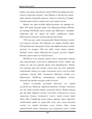 Монгол Улсын түүх V


хориос дээш насны залуучуудыг гагцхуү МХЗЭ-ээр дамжуулан намд
элсүүлэх, орлогчищ хугацааг I жил байсныг 6 cap болгож, намын
дүрэм зөрчсөн гишүүдийг сануулах, тэмдэглэх, донгодох, VI сараас
I жилийн орлогч болгох, намаас хөөх зэрэг журам тогтоов.
    Намьгн төв, орон нуттийн байгууллагуудын тоо аажмаар өсч
байи. 1947 оноос багуудад намын хэсэг байгуулсан бөгөөд 1950-иад
онь дундуур ХААН-ийн дэргэд намын үүр байгуулжээ. Ажлаараа
хоцрогдож     буй     улс   ардын   аж      ахуйн   салбаруудад   намын
байгууллагын төлөөлөгч томилон ажиллуулдаг болов.
    1941 онд нам, улсын төв сургуулийг Намын боловсон хүчний
дээд сургууль болгож, Төв Хорооны нэг нарийн бичгийн дарга
(Ч.Сүрэнжав)-аар тэргүүлүүлэх болж, нам өөрийн боловсон хүчний
асуудлыг их анхаарч, 1943 онд аймаг хотын намын хороонд
боловсон хүчин зохион байгуулалтын асуудал эрхэлсэн нарийн
бичгийн даргын орон тоог буй болгожээ.
    МАХН-ын X их хурлаас заасан чиглэл хүмүусийн ухамсар
дахь феодализмын үлдэгдэлтэй шийдвэртэй тэмцэх нэрийн дор
намын улс төр үзэл суртлын ажлыг улам эрчимжүүлжээ. Намын
үзэл суртлын ажил бол ангийн тэмцэл мөн гэж узэн, марксизм
ленинизмийг намын үзэл сурш, онолынхоо үндэс хэмээсэн байр
сууринаас хандаж байв. Социализм байгуулах сталинч үзэл
баримтлалыг     МАХН-ын        шийдвэрүүдэд         хуулбарлан    тусгаж,
ундэсний эрх ашгийн асуудлыг үгүйсгэх болов.
    Намын      гэгээрлийн      системийг       өргөтгөж,    улс   төрийн
дугуйлангууд байгуулж, марксизм-ленинизм, Сталины зохиолууд,
улс төр эдийн засгийн ухааныг судлуулах болжээ. Намын гишүүд,
ард иргэдийн марксист онолын мэдлэгийг дээшлүүлэхэд туслах
зорилгоор «Суртал нэвтрүүлэг» хэмээх тусгай сэтгүүл гаргах
болов. Мөн Улаанбаатар хотын намын хорооны дэргэд марксизм-
ленинизмийн оройн их сургуулийг нээж, нам, улсын боловсон
хүчинд улс төрийн боловсрол олгох болжээ. Нам, улсын
хариуцлагатай ажилд томилоход дээд удирдлагад үнэнч, тэдний

                                    -187-
 