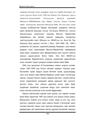 Монгол Улсын түүх V


заавраар ажиллаж чадах чадвараас гадна улс төрийн боловсрол нэг
чухал үзүүлэлт болж эхлэв. 1950 онд Намын Төв Хорооны дэргэд
марксизм-ленинизмийн          зохиолуудыг        орчуулах    редакцийг
байгуулж БХК(б)Намын түүх, Маркс, Энгельс, Ленин, Сталины
зарим зохиолуудыг орчуулан нийтлүүлж байв. Энэ үеэс нам, улсын
түүхэнд холбогдолтой баримт бичгүүдийг түүвэрлэн нийтлэх
ажил эрчимтэй явагдаж эхлэв. Ингэхдээ МАХН-ын түүхэн
баримтуудыг           марксизм-'    книнизм,     Монгол,    Зөвлөлтийн
найрамдлын       эрх     ашгийн    үүднээс     гуйвуулан    засварлаж
нийтлүүлэхийн хамт (Жишээ нь: МАХН-ын их, бага ба Төв
Хорооны бүгд хурлын тогтоол, I боть. 1921-1929. УБ., 1947.)
уламжлалт ёс заншил, үндэсний ухамсар, бахархал, түүх соёлыг
дээдлэх гэсэн илрэлүүдийг Монгол-Зөвлөлтийн найрамдалд
харш хэрэг, үндсэрхэх үзэл, феодализмын үзэл суртал хэмээн
хавчин     дарангуйлах       болж      байв.   Энэ    бол    МАХН-ын
анхнаасаа баримталж үлдсэн үндэсний ардчилсан
үзэл санааг хэрэг дээрээ огоорон хаясан хэрэг байв.
   1944 онд орчуулагч Б.Гонгоржавын намын эсэргүү үзлийн
тухай, 1947-1949 онд Улсын хөгжимт драмын театрын уран
бүтээлийн тухай, Ардын унших бичгийн тухай, сургуулиудад
түүх, утга зохиол зааж байгаа байдлын тухай зэрэг тогтоолууд
гаргаж, түүндээ Чингис хааныг хөөргөн магтсан, түүний хийсэн
эзлэн түрэмгийлэх дээрмийн дайнд марксист бус үнэлэлт
дүгнэлт    өгсөн,     түүх соёлын     дурсгалд    ангич,    намч байр
сууринаас хандаагүй, үндэсний явцуу үзэл номлосон зэрэг
хатуу гэм зэм хүлээлгэж олон хүнийг буруутгажээ.
   Хэвлэл нийтлэлийн хэргийг үзэл суртал, улс төрийн талаар
яриж байх зорилгоор 1947 онд хэвлэл утга зохиол хянах газрыг
байгуулжээ. Хэвлэл утга зохиол хянах газар нь улс төр, үзэл
суртлын төдийгүй урлаг уран сайхны бүхий л бүтээлийг шүүн
тунгааж бүхнийг намын үзэл сурталд захируулан, нам, засгийн
удирдагчдын үйл ажиллагааг магтан дуулсан бүтээлийг хөхүүлж

                                   -188-
 