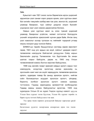 Монгол Улсын түүх V


байв.
   Хувьсгалт нам 1921 оноос эхлэн баримталж ирсэн үндэсний
ардчилсан үзэл санааг хэрэг дээрээ орхиж, үзэл суртлын ажил
бол ангийн тэмцлийн хэлбэр мөн гэж үзэн, монгол ёс, үндэсиий
ухамсар     бахархал,     түүх    соёлыг    дээдлэх    илрэл       бүхнийг
үндсэрхэх хорт үзэл хэмээн дарангуйлах болжээ.
   Намын үзэл суртлын ажил нь олон түмний үндэсний
ухамсар, бахархлыг үгүйсгэж, чөлөөт сэтгэлгээг боогдуулж
үнэнийг илэрхийлэх эрмэлзлийг нухчин дарж байв. Ингэж ганц
үзэл номлолыг хүчээр тулгасан нь нийгмийг тодорхой утгаар
оюуны хоосрол уруу түлхсэн байна.
    БНМАУ-ын төрийн башууллагын системд зарим өөрчлөлт
гарав. 1941 онд улс ардын аж ахуй, соёльгг удирдах хэрэгт
төлөвлөгөө нэвтрүүлж байгаатай уялдуулан Сайд нарын
Зөвлөлийн дэргэд Төлөвлөгөө тоо бүртгэлийн ба хянан
шалгах      газрыг    байгуулж,     дараа     нь    1945     онд    Улсын
телөвлөгөөний комисс болгон еерчлөн байгуулжээ.
    1948 онд засгийн газарт ерөнхий сайдын орлогч нарын тоог
нэмэгдүүлж,     нэгдүгээр        орлогчид     ажлаа        еренхийд     нь
эрхлэхийн хамт мал аж ахуйг хариуцуулж, төлөвлөгөө эрхэлсэн
орлогч, худалдаа тээвэр ба санхүү эрхэлсэн орлогч, нийгэм
соёл      боловсролын     асуудал      эрхэлсэн     орлогч,    үйлдвэр,
барилга,      холбоог     эрхэлсэн         орлогч    хэмээх        хуваарь
тогтоожээ. Гадаад харилцааны ергөжилттэй холбогдуулан
Гадаад     яамны      зохион   байгуулалтыг өргөтгөв.         1949    онд
хуралдсан Улсын XI их хурал Үндсэн хуульд нэмэлт оруулж
Улсын Бага хурлыг татан буулгаж, Улсын Их хурлыг төрийн эх
барих хууль тогтоох байгууллага гэж заав.
    Улс орны төсөв хөрөнгө дутагдалтай байдлыг харгалзан үргүй
зардлыг
багасгахын үүднээс захиргааны аппаратын орон тоо төсөв
зардлыг

                                   -189-
 